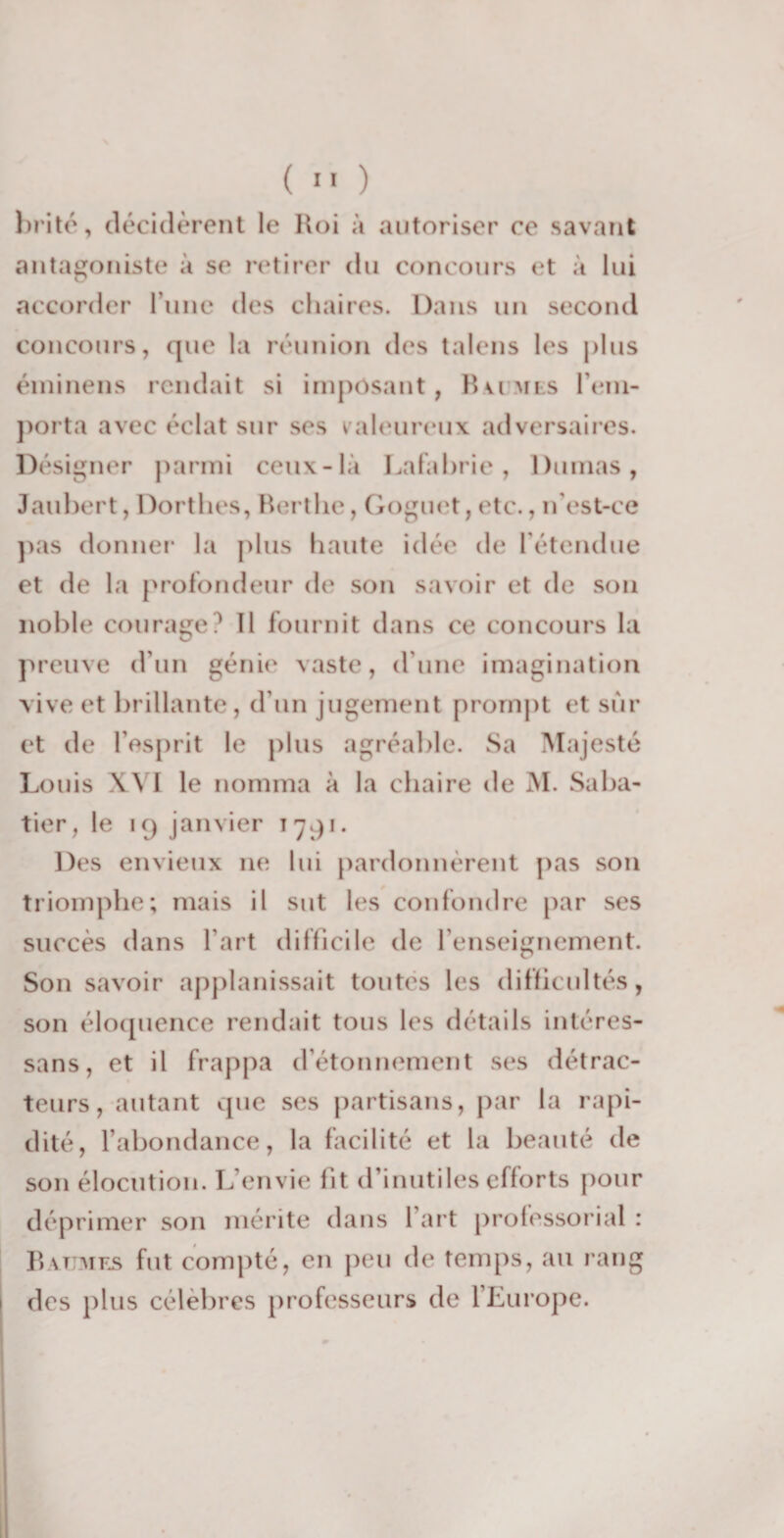 brité, décidèrent le Roi à autoriser ce savant antagoniste à se retirer du concours et à lui accorder l une des chaires. Dans un second concours, que la réunion des talens les plus éminens rendait si imposant, Ru mis rem¬ porta avec éclat sur ses valeureux adversaires. Désigner parmi ceux-là Lafabrie, Dumas, Jaubert, Dorthes, Bertlie, Goguet, etc., n’est-ce pas donner la plus haute idée de l’étendue et de la profondeur de son savoir et de son noble courage? 11 fournit dans ce concours la preuve d’un génie vaste, d’une imagination vive et brillante, d’un jugement prompt et sûr et de l’esprit le plus agréable. Sa Majesté Louis XVI le nomma à la chaire de M. Saba¬ tier, le iq janvier 1791. Des envieux 11e lui pardonnèrent pas son triomphe; mais il sut les confondre par ses succès dans l’art difficile de l’enseignement. Son savoir applanissait toutes les difficultés, son éloquence rendait tous les détails intéres- sans, et il frappa d’étonnement ses détrac¬ teurs, autant que ses partisans, par la rapi¬ dité, l’abondance, la facilité et la beauté de son élocution. L envie fit d’inutiles efforts pour déprimer son mérite dans l’art professoral : Baumes fut compté, en peu de temps, au rang des plus célèbres professeurs de l’Europe.