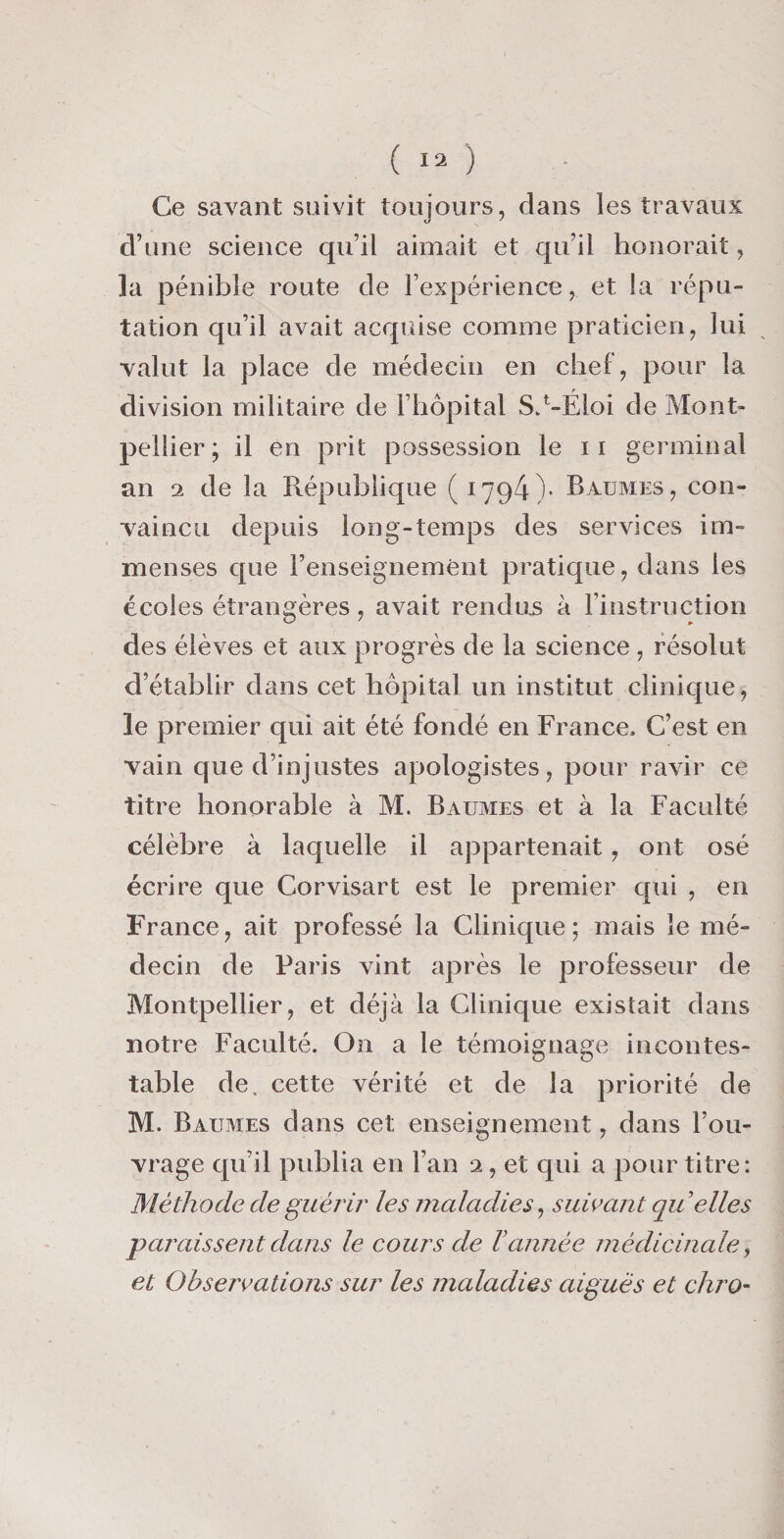 Ce savant suivit toujours, dans les travaux d’une science qu’il aimait et qu’il honorait, la pénible route de l’expérience, et la répu¬ tation qu’il avait acquise comme praticien, lui valut la place de médecin en chel, pour la division militaire de l’hôpital SZ-Éloi de Mont¬ pellier; il en prit possession le 11 germinal an 2 de la République (1794)- Baumes, con¬ vaincu depuis long-temps des services im¬ menses que renseignement pratique, dans les écoles étrangères, avait rendus à l’instruction des élèves et aux progrès de la science , résolut d’établir dans cet hôpital un institut clinique, le premier qui ait été fondé en France, C’est en vain que d’injustes apologistes, pour ravir ce titre honorable à M. Baumes et à la Faculté célèbre à laquelle il appartenait, ont osé écrire que Corvisart est le premier qui , en France, ait professé la Clinique; mais le mé¬ decin de Paris vint après le professeur de Montpellier, et déjà la Clinique existait dans notre Faculté. On a le témoignage incontes¬ table de. cette vérité et de la priorité de M. Baumes dans cet enseignement, dans l’ou¬ vrage qu’il publia en l’an 2, et qui a pour titre: Méthode de guérir les maladies, suivant qu ’elles paraissent dans le cours de Vannée médicinaley et Observations sur les maladies aiguës et chro-