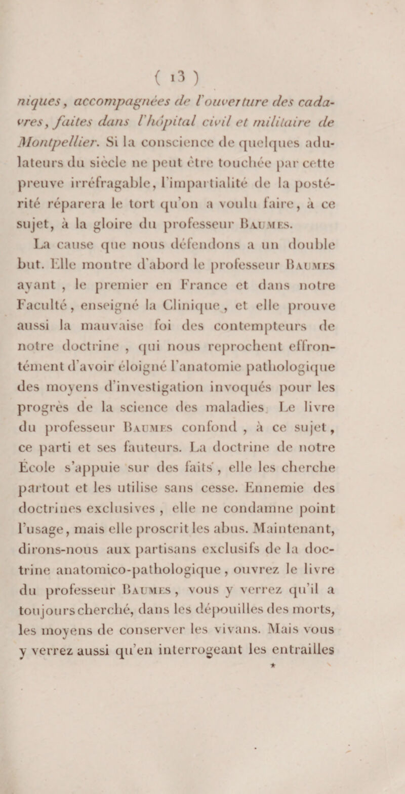 niques y accompagnées de iouverture des cada¬ vres , faites dans Vhôpital civil et militaire de Montpellier. Si la conscience de quelques adu¬ lateurs du siècle ne peut être touchée par cette preuve irréfragable, l'impartialité de la posté¬ rité réparera le tort qu’on a voulu faire, à ce sujet, à la gloire du professeur Baumes. La cause que nous défendons a un double but. Elle montre d’abord le professeur Baumes ayant , le premier en France et dans notre Faculté, enseigné la Clinique, et elle prouve aussi la mauvaise foi des contempteurs de notre doctrine , qui nous reprochent effron¬ tément d'avoir éloigné l'anatomie pathologique des moyens d'investigation invoqués pour les progrès de la science des maladies Le livre du professeur Baumes confond, à ce sujet, ce parti et ses fauteurs. La doctrine de notre École s’appuie sur des faits, elle les cherche partout et les utilise sans cesse. Ennemie des doctrines exclusives , elle ne condamne point l’usage, mais elle proscrit les abus. Maintenant, dirons-nous aux partisans exclusifs de la doc¬ trine anatomico-pathologique, ouvrez le livre du professeur Baumes, vous y verrez qu’il a toujours cherché, dans les dépouilles des morts, les moyens de conserver les vivans. Mais vous y verrez aussi qu’en interrogeant les entrailles