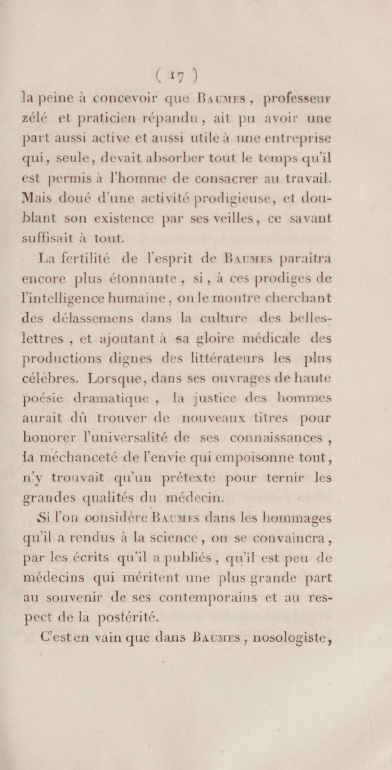 ( *7 ) la |)oine à concevoir que Baumes , professeur zélé et praticien répandu, ait pu avoir une part aussi active et aussi utile à une entreprise qui, seule, devait absorber tout le temps qu’il est permis à l’homme de consacrer au travail. Mais doué d’une activité prodigieuse, et dou¬ blant son existence par ses veilles, ce savant suffisait à tout. La fertilité de l’esprit de B u mi s paraîtra encore plus étonnante , si, à ces prodiges de l'intelligence humaine, on le montre cherchant des délassemens dans la culture des belles- lettres , et ajoutant à sa gloire médicale des productions dignes des littérateurs les plus célèbres. Lorsque, dans ses ouvrages de haute poésie dramatique , la justice des hommes aurait dù trouver de nouveaux titres pour honorer l’universalité de ses connaissances , la méchanceté de l’envie qui empoisonne tout, n’y trouvait qu’un prétexte pour ternir les grandes qualités du médecin. % *Si l’on considère Bu mis dans les hommages qu’il a rendus à la science, on se convaincra, par les écrits qu’il a publiés, qu’il est peu de médecins qui méritent une plus grande part au souvenir de ses contemporains et au res¬ pect de la postérité. C’est en vain que dans Baumes, nosologiste,