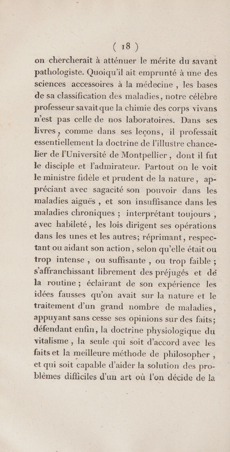 on chercherait à atténuer le mérite du savant pathologiste. Quoiqu’il ait emprunté à une des sciences accessoires à la médecine , les bases de sa classification des maladies, notre célèbre professeur savait que la chimie des corps vivans n’est pas celle de nos laboratoires. Dans ses livres ? comme dans ses leçons, il professait essentiellement la doctrine de l’illustre chance¬ lier de l’Université de Montpellier , dont il fut le disciple et l’admirateur. Partout on le voit le ministre fidèle et prudent de la nature , ap¬ préciant avec sagacité son pouvoir dans les maladies aiguës , et son insuffisance dans les maladies chroniques ; interprétant toujours , avec habileté, les lois dirigent ses opérations dans les unes et les autres; réprimant, respec¬ tant ou aidant son action, selon qu’elle était ou trop intense , ou suffisante , ou trop faible ; s affranchissant librement des préjugés et dé la routine ; éclairant de son expérience les idées fausses qu’on avait sur la nature et le traitement d’un grand nombre de maladies, appuyant sans cesse ses opinions sur des faits; défendant enfin, la doctrine physiologique du vitalisme , la seule qui soit d’accord avec les faits et la meilleure méthode de philosopher , et qui soit capable d’aider la solution des pro¬ blèmes difficiles d’un art où l’on décide de la