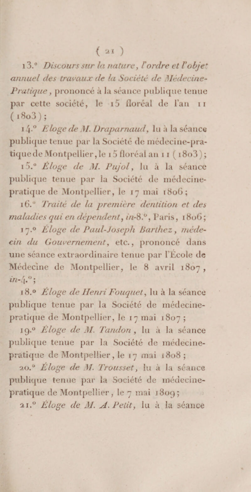 13.° Discours sur la nature, F ordre et Vobje* annuel des travaux de la Société de Médecine- Pratique y prononcé à la séance publique tenue par cette société, le i5 floréal de l’an 11 ( i8o3) ; i4° Eloge cle M. Draparnaud, lu à la séance publique tenue par la Société de médecine-pra¬ tique de Montpellier, le 15 floréal an ii (i8o3); i *).° Éloge de M. Pujol, lu à la séance publique tenue par la Société de médecine- pratique de Montpellier, le 17 mai 1806; 16.0 fruité de la première dentition et des maladies qui en dépendent, 1/1-8.0, Paris, 180G ; 17.0 Éloge de Paul-Joseph Barthez, méde¬ cin du Gouvernement, etc., prononcé dans une séance extraordinaire tenue par l’École de Médecine de Montpellier, le 8 avril 1807, in-l\.° ; 18.0 Éloge de Henri Fouquct, lu à la séance publique tenue par la Société de médecine- pratique de Montpellier, le 17 mai 1807 ; 19.0 Eloge de M. Tandon, lu à la séance publique tenue par la Société de médecine- pratique de Montpellier, le 17 mai 1808; oa) P Éloge de M. Trou s set, lu à la séance publique tenue par la Société de médecine- pratique de Montpellier, le 7 mai 1809; 21.0 Éloge de M. A. Petit, lu à la séance