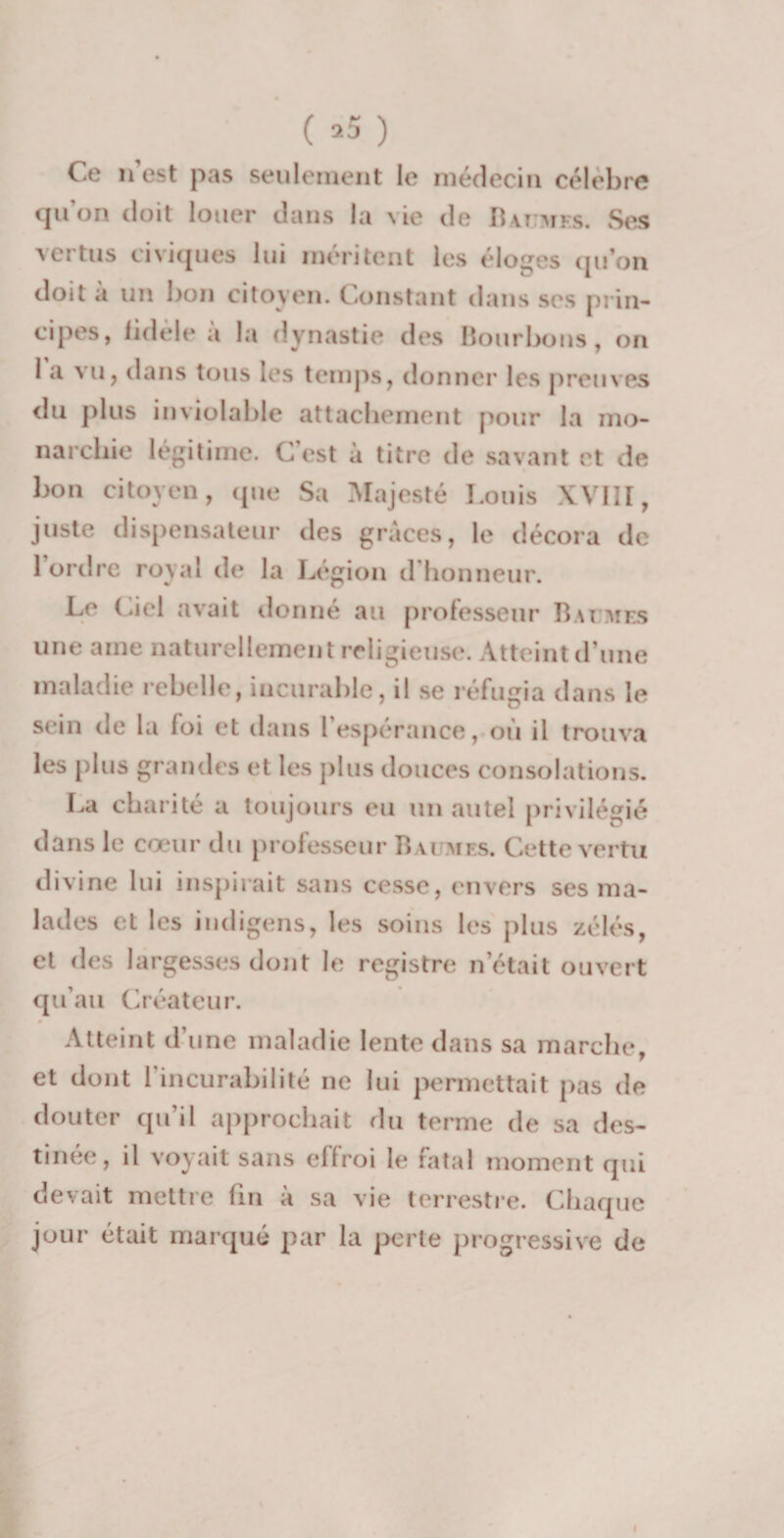 ( *5 ) Ce n’est pas seulement le médecin célèbre qu’on doit louer dans la vie de Baumes. Ses vertus civiques lui méritent les éloges qu’on doit à un bon citoyen. Constant dans ses prin¬ cipes, fidèle a la dynastie des Bourbons, on 1 a vu, dans tous les temps, donner les preuves du plus inviolable attachement pour la mo¬ narchie légitime. C’est à titre de savant et de bon citoyen, que Sa Majesté Louis XVIII, juste dispensateur des grâces, le décora de 1 ordre royal de la Légion d honneur. Le Ciel avait donné au professeur Baumes une aine naturellement religieuse. Atteint d’une maladie rebelle, incurable, il se réfugia dans le sein de la loi et dans l’espérance, où il trouva les plus grandes et les plus douces consolations. La charité a toujours eu un autel privilégié dans le cœur du professeur Baumes. Cette vertu divine lui inspirait sans cesse, envers ses ma¬ lades et les indigens, les soins les plus zélés, et des largesses dont le registre n’était ouvert qu’au Créateur. Atteint d’une maladie lente dans sa marche, et dont 1 incurabilité ne lui permettait pas de douter qu’il approchait du terme de sa des¬ tinée, il voyait sans effroi le fatal moment qui devait mettre lin à sa vie terrestre. Chaque jour était marqué par la perte progressive de