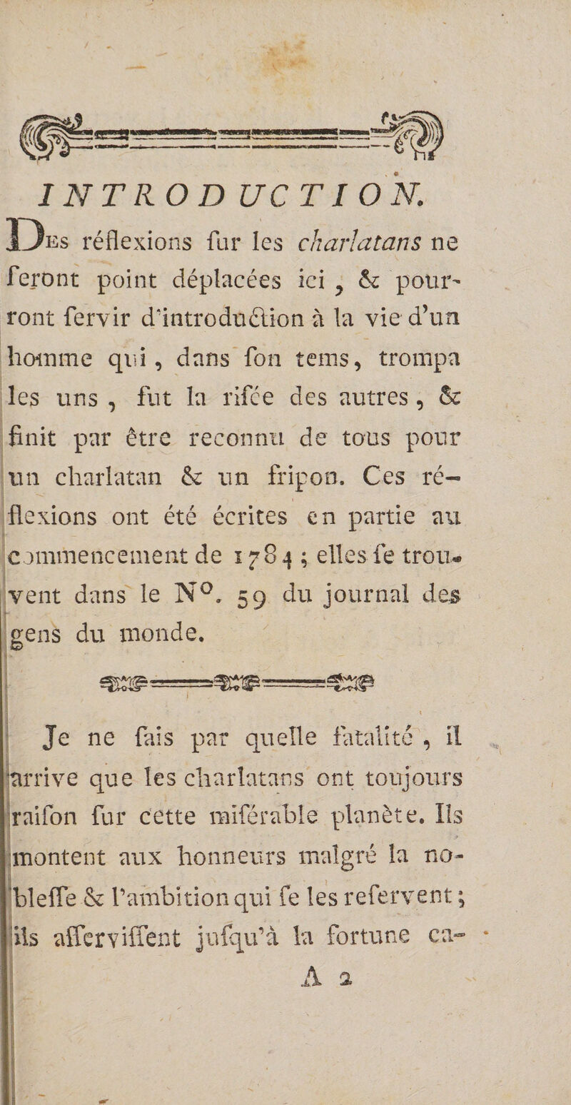 INTKOD UC TI ON. Dks réflexions fur les charlatans ne feront point déplacées ici ^ &amp; pour¬ ront fervir d’introduélion à la vie d’un homme qui, dans'fon tems, trompa les uns , fut la rifce des autres, ôc finit par être reconnu de tons pour un charlatan âc un fripon. Ces ré¬ flexions ont été écrites en partie au commencement de 1^84; elles fe trou¬ vent dans le N^. 59 du journal des gens du inonde. i \ Je ne fais par quelle fatalité , il 'arrive que les charlatans ont toujours iraifon fur cette miférahle planète. Ils nnontent aux honneurs malgré la no- 'blefle &amp; l’ambition qui fe les refervent ; iils afferviffent jufqu’à la fortune ca-