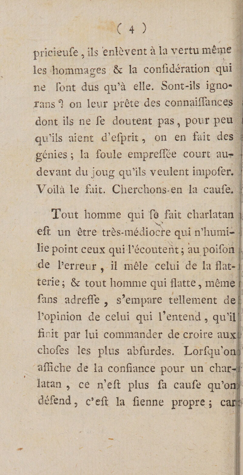 pricieufe , ils enlèvent à la vertu mênie les hommages &amp; la confidération qui ne font dus qu’à elle. Sont-ils igno- rans ^ on leur prête des connaiffances dont ils ne fe doutent pas, pour peu i qu’ils aient d’efprit, on en fait des ■ génies; la foule emprelTée court au- j devant du joug qu’ils veulent inipofer. t Voilà le fait. Cherchons*en la caufe. î Tout homme qui fe fait charlatan i eft, un être très-médiocre qui n’humi- j lie point ceux qui l’écouteiit ; au poifon ; de l’erreur , il mêle celui de la flat- î terie ; &amp; tout homme qui flatte, même i fans adrefle , s’empare tellement de! l’opinion de celui qui l’entend, qu’ill finit par lui commander de croire auxi chofes les plus abfurdes. Lorfqivona affiche de la confiance pour un char-f^ latan , ce n’efl: plus fa caufe qu’on) défend, c’eft la fienne propre 5 car^f