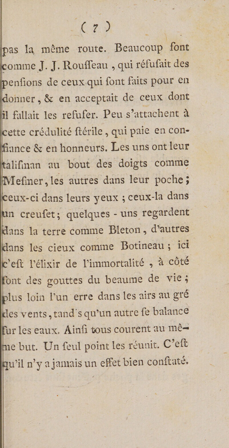 pas la, même route. Beaucoup font comme J. J. Rouffeau , qui réfufait des penfions de ceux qui font fûts pour en donner, &amp; en acceptait de ceux dont il fallait les refufer. Peu s’attachent à cette crédulité ftérile, qui paie en con¬ fiance &amp; en honneurs. Les uns ont leur jtalifman au bout des doigts comme ^'Iefmer,les autres dans leur poche; Icetix-ci dans leurs yeux ; ceux-la dans Un creufet ; quelques - uns regardent idans la terre comme Bleton, d’autres dans les cieux comme Botineau ; ici Ic'efl: l’élixir de l’immortalité , à côté Ibnt des gouttes du heaume de vie 4 jplus loin l’un erre dans les airs au gre des vents, tand s qu’un autre fe balance fur les eaux. Ainü tous courent au mê¬ me but. Un feul point les réunit. C’eft ^u’il n’y a jamais un effet bien conftaté. 1 j ] / I î
