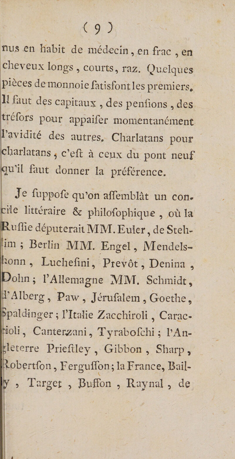 nus en habit de médecin, en frac , en cheveux longs , courts, raz. Quelques pièces de monnoie fatisfont les premiers* 11 faut des capitaux , des penfions , des tiéfors pour appaifer momentanément |l avidité des autres. Charlatans pour jcharlatans ^ c’efî: à ceux du pont neuf joudl faut donner la préférence. Je fuppofe qu’on alîemblât un con- fcHc littéraire &amp; philofophique , où la P-uffie députerait MM. Euler, de Steh- |im ; Berlin MM. Engel, Mendels- iionn , Luchelini, Prévôt, Denina , t)ohn ; rAllemagne MM. Schmidt, ï Alberg, Paw , Jérufalem , Goethe, ^paldinger ; f Italie Zacchiroli, Carac- i Holi, Canter^ani, Tyrabofchi ; l’An¬ gleterre Prieftley , Gibbon , Sharp , jlobertfon, Ferguffon ; la France, Bail- ^ 5 Target , Buffon , Raynal , de 1 ! I j i I 1 I
