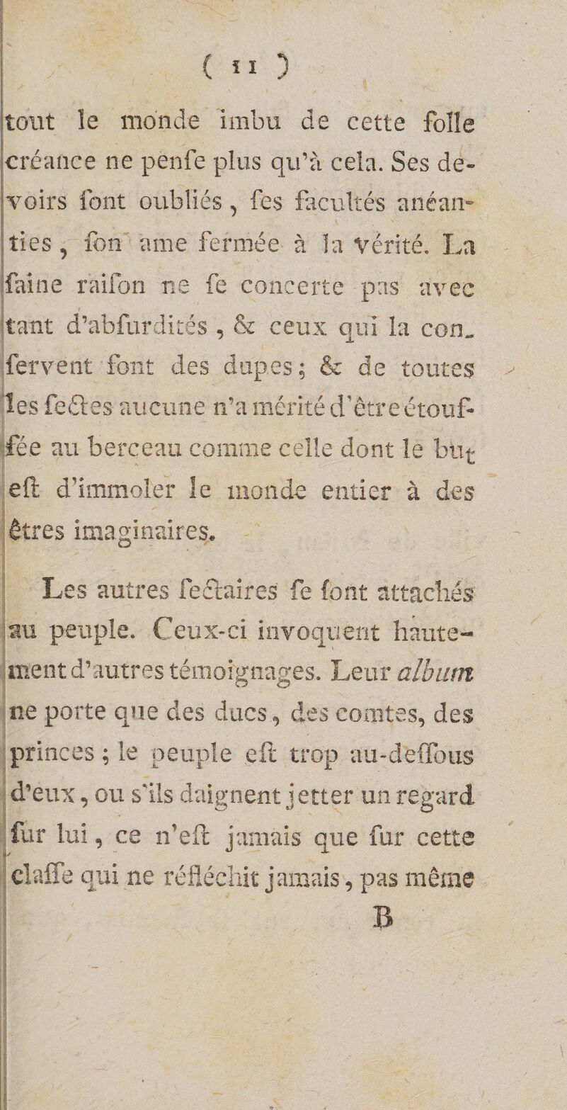 [tout îe monde imbu de cette folle lcréance ne penfe plus qu’à cela. Ses de- lyoirs font oubliés, fes facultés anéam 1 lies, fon ame fermée à la Vérité. La ! Laine raifon ne fe concerte pas avec tant d’abfurdités , &amp; ceux qui la con„ fervent font des dupes; &amp; de toutes les feftes aucune n’a mérité d’être étouf¬ fée au berceau comme celle dont le but eft d’immoler le monde entier à des êtres imaginaires. Les autres feélaîres fe (ont attadiés au peuple. Ceux-ci invoquent haute¬ ment d’autres témoignages. Leur albiitn ne porte que des ducs, des comtes, des princes; le peuple eft trop au-de(ïbus d’eux, ou s'ils daignent jetter un regard fur lui, ce n’eft jamais que fur cette claffe qui ne réfléchit jamais, pas même B
