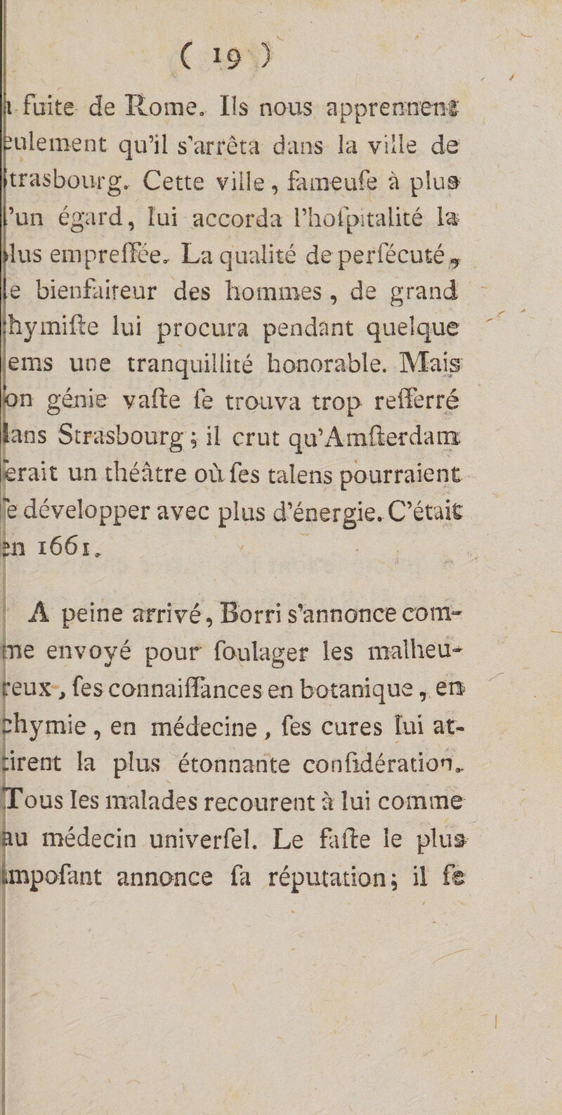 i fuite de Rome, Ils nous apprenneui; -ulement qu’il s’arrêta dans la ville de trasbourg. Cette ville, fameufe à plu^ ’un égard, lui accorda riiofpitalité la lus einpreffée, La qualité de perfécuté-y e bienfaiteur des bomiBes , de grand hymifle lui procura pendant quelque ems une tranquillité honorable. Mais on génie vafte fe trouva trop reiferré [ans Strasbourg ; il crut qu’Amfterdaiiî îerait un théâtre où fes talens pourraient e développer avec plus d’énergie. C’était 511 1661, ‘ A peine arrivé, Borri s’annonce corn- ine envoyé pour foulager les malheu^ peux, fes connaiflances en botanique, en phymie , en médecine , fes cures lui at¬ tirent la plus étonnante confidération,. ITous les malades recourent à lui comme àu médecin univerfel. Le fafte le plus annonce fa réputation; il fe