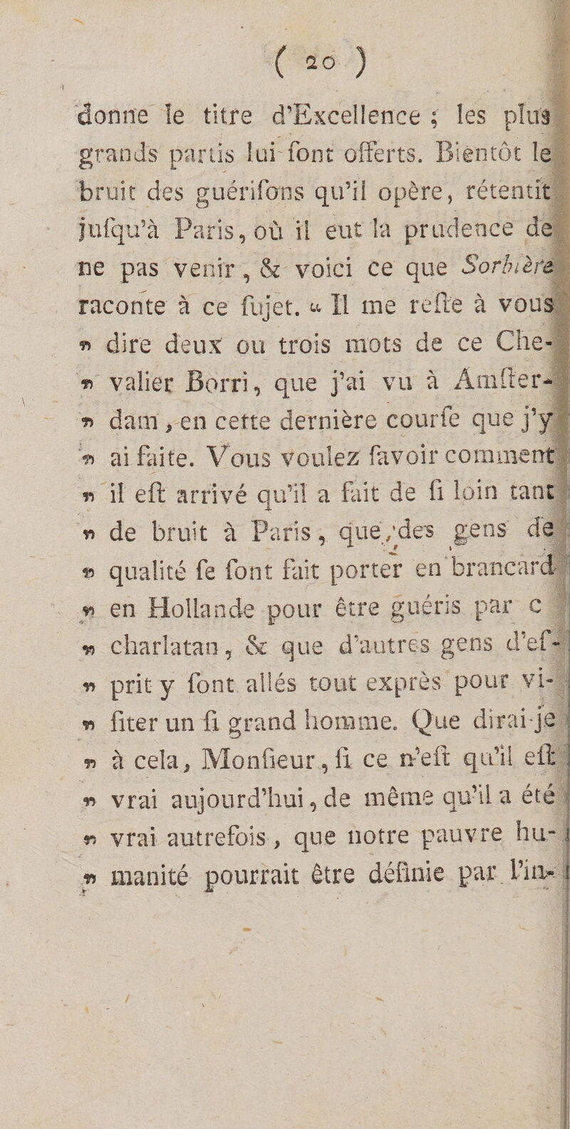 donne îe titre d’Excellence ; les pïuâ grands partis lui font offerts. Bientôt le bruit des guérifons qu’il opère, rétentit iufqu’à Paris, où il eut la prudence de ne pas venir, &amp; voici ce que Sorhièfe raconte à ce fujet. H me refie à vous « dire deux ou trois mots de ce Che- valier Borri, que j’ai vu à x4iiifter* dam , en cette dernière courfe que j’y >) ai faite. Vous voulez favoir comment T» il eft arrivé qu’il a fait de fi loin tant r» de bruit à Paris, que/des gens de vi qualité fe font fait porter en brancard en Hollande pour être guéris par c r> charlatan, &amp; que d’autres gens d’ef*-. r> prit y font allés tout exprès pour vb , fiter un fl grand homme. Que dirai j.e r» à cela, Monfieur ,li ce n’eh: qu’il eil ] « vrai aujourd’hui, de même qu’il a été n vrai autrefois, que notre pauvre hu- i m manité pourrait être définie par l’iii* i