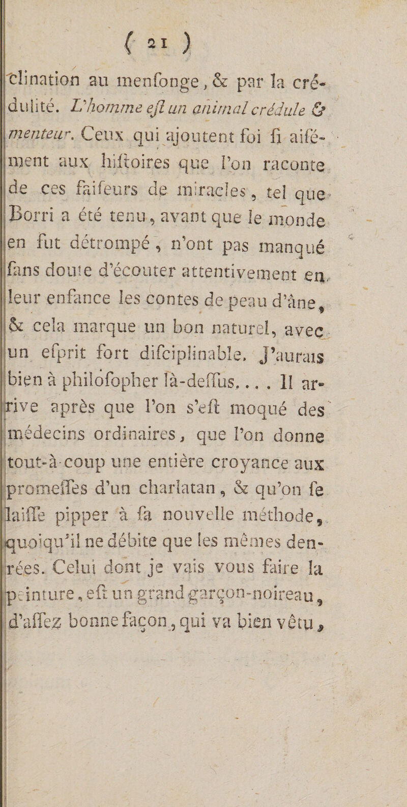 tlination au menfonge, &amp; par la cré¬ dulité. Vhomme ejl an animal crédule Ù menteur. Ceux qui ajoutent foi fi aifé- luent aux hifioires que l’on raconte de ces faifeurs de miracles, tel que Borri a été tenu, avant que le monde en fut détrompé, n’ont pas manqué fins doute d’écouter attentivement eu. leur enfance les contes de peau d’âne, h. cela marque un bon naturel, avec un efprit fort difciplinable. J’aurais bien à philofopher là-deifus,... II ar¬ rive après que l’on s’efi; moqué des' [médecins ordinaires, que l’on donne tout-à-coup une entière croyance aux promeiTes d’un charlatan, &amp; qu’on fe laifie pipper à fa nouvelle méthode, iquoiquhl ne débite que les mêmes den- irées. Celui dont je vais vous faire la peinture, eft un grandgarçon-noireau, :d’airez< bonne façon^, qui va bien vêtu ^