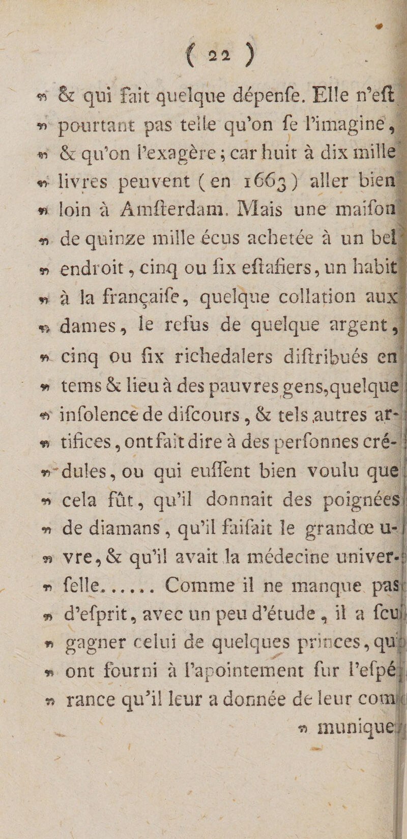 ; ^ &amp; qui fait quelque dépenfe. Elle u’efti pourtant pas telle qu’on fe l’imaginé, ^ &amp; qu’on l’exagère ; car huit à dix mille ^ livres peuvent (en 1663) aller bien' n loin ù Amlterdam. Mais une luaifon n de quinze mille écus achetée à un bel endroit, cinq ou fix eftafiers, un habit « à la françaife, quelque collation aux dames, le refus de quelque argent,' n cinq ou fix richedalers diftribués en 5^ tems &amp; lieu à des pauvres gens,quelque]] ^ infolence de difcoiirs, &amp; tels .autres at-j vi tifices, ontfait dire à des perfonnes cré-ll i^^dules, ou qui euflènt bien voulu que) ^ cela fût, qu’il donnait des poignées •n de diamans, qu’il fàifait le grandœ ^ vre,&amp; qu’il avait la médecine univer-^ r, felle,.Comme il ne manque pas : m d’efprit, avec un peu d’étude , il a fcn i « gagner celui de quelques princes,qu:| r» ont fourni à l’apointeiuent fur l’efpél w rance qu’il leur a donnée de leur com|i -n mimique