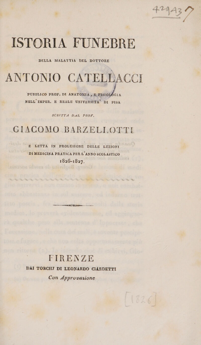 ISTORIA FUNEBRE DELLA MALATTIA DEL DOTTORE ANTONIO CATELLACCi I PUBBLICO PROF. DI ANATOMIA, E FISIOLOGIA NELl’iMPER. e reale università' di PISA SCRITTA D^L PROF. GIACOMO BARZELLOTTI E letta in prolusione delle lezioni DI medicina pratica per l’anno scolastico 1826-1827, FI REIN ZE DAI TORCHJ DI LEONARDO CURDETTI Con Jpprovaiione