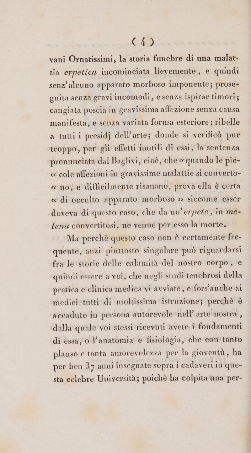 vani Ornatissimi, la storia funebre di una malat¬ tia eppetica incominciata lievemente , e quindi senz’alcuno apparato morboso imponente; prose¬ guita senza gravi incomodi, esenza ispirar timori; cangiata poscia in gravissima affezione senza causa manifesta, e senza variata forma esteriore; ribelle a tutti i presidi dell’arte; donde si verificò pur troppo, per gli effetti inutili di essi, la sentenza pronunciata dal Baglivi, cioè, che «quando le pic¬ ce cole affezioni in gravissime malattie si converto- cc no, e difficilmente risanano, prova ella è certa cc di occulto apparato morboso 3:» siccome esser doveva di cpiesto caso, che da nn erpete, in me- lena convertitosi, ne venne per esso la morte. Ma perchè questo caso non è certamente fre¬ quente, anzi piuttosto singolare può riguardarsi fra le storie delle calamità del nostro corpo , e quindi essere a voi, che negli studi tenebrosi della pratica e clinica medica vi avviate, e fors’anche ai medici tutti di moltissima istruzione; perchè è accaduto in persona autorevole nell’arte nostra , dalla cpiale voi stessi ricevuti avete i fondamenti di essa, o l’anatomia e fisiologia, che con tanto plauso e tanta amorevolezza per la gioventù, ha per ben 87 anni insegnate sopra i cadaveri in que¬ sta celebre Università; poiché ha colpita una per-