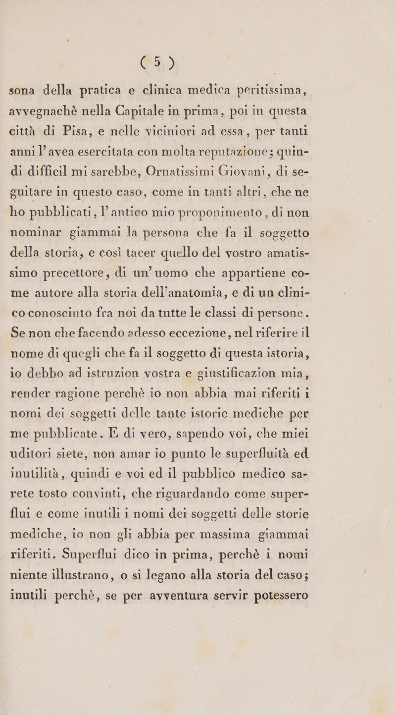 sona della pratica e cllnica medica peritissima, avvegnaché nella Capitale in prima , poi in questa citta di Pisa, e nelle viciniori ad essa , per tanti anni l’avea esercitata con molta reputazione^ quin¬ di difficll mi sarebbe, Ornatissimi Giovani, di se¬ guitare in cpiesto caso, come in tanti altri, che ne bo pubblicati, l’antico mio proponimento , di non nominar giammai la persona che fa il soggetto della storia, e così tacer quello del vostro amatis¬ simo precettore, di un’uomo che appartiene co¬ me autore alla storia dell’anatomia, e di un clini- co conosciuto fra noi da tutte le classi di persone. Se non die facendo adesso eccezione, nel riferire il nome di quegli die fa il soggetto di cpiesta istoria, io debbo ad istruzion vostra e ginstificazion mia, render ragione perché io non abbia mai riferiti i nomi dei soggetti delle tante istorie mediche per me pubblicate. E di vero, sapendo voi, che miei uditori siete, non amar io punto le superfluità ed inutilità, cpiindi e voi ed il pubblico medico sa¬ rete tosto convinti, che riguardando come super¬ flui e come inutili i nomi dei soggetti delle storie mediche, io non gli abbia per massima giammai riferiti. Superflui dico in prima, perché i nomi niente illustrano, o si legano alla storia del caso; inutili perché, se per avventura servir potessero