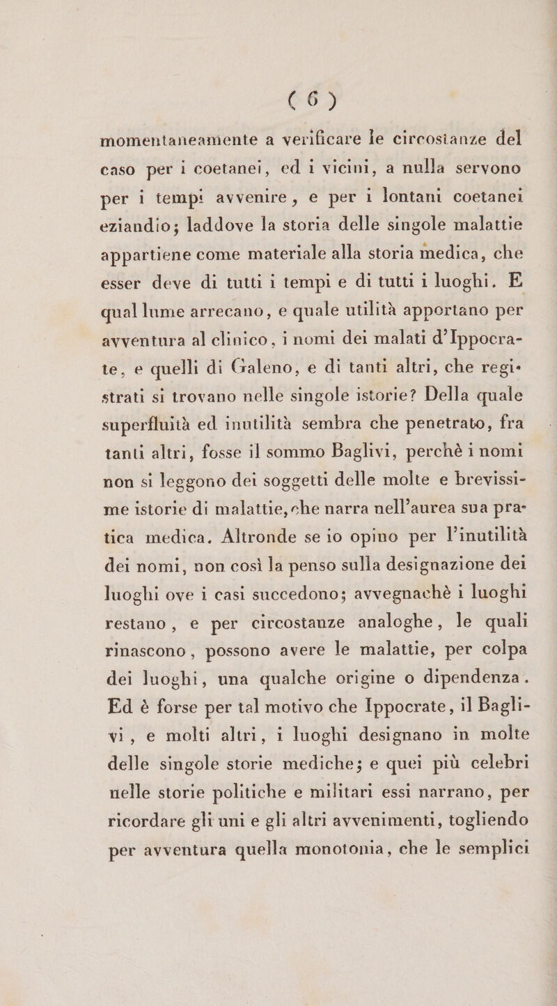 momentaneamente a verificare le circostanze del caso per i coetanei, ed i vicini, a nulla servono per i tempi avvenire, e per i lontani coetanei eziandio5 laddove la storia delle singole malattie appartiene come materiale alla storia medica, che esser deve di tutti i tempi e di tutti i luoghi. E qual lume arrecano, e quale utilità apportano per avventura al clinico, i nomi dei malati d’Ippocra- te, e quelli di Galeno, e di tanti altri, che regi¬ strati si trovano nelle singole istorie? Della quale superfluità ed inutilità sembra che penetrato, fra tanti altri, fosse il sommo Raglivi, perchè i nomi non si leggono dei soggetti delle molte e brevissi¬ me istorie di malattie,che narra nelFaurea sua pra» tica medica. Altronde se io opino per Finutilità dei nomi, non cosi la penso sulla designazione dei luoghi ove i casi succedono; avvegnaché i luoghi restano , e per circostanze analoghe, le quali rinascono, possono avere le malattie, per colpa dei luoghi, una qualche origine o dipendenza. Ed è forse per tal motivo che Ippocrate, il Ragli¬ vi , e molti altri, i luoghi designano in molte delle singole storie mediche; e quei più celebri nelle storie politiche e militari essi narrano, per ricordare gli uni e gli altri avvenimenti, togliendo per avventura quella monotonia, che le semplici