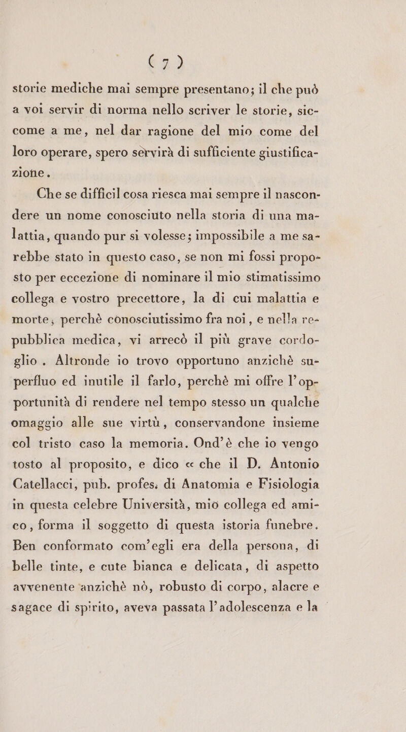 a voi servir di norma nello scriver le storie, sic¬ come a me, nel dar ragione del mio come del loro operare, spero sèVvirà di sufficiente giustifica¬ zione . Che se difficil cosa riesca mai sempre il nascon¬ dere un nome conosciuto nella storia di una ma¬ lattia, quando pur si volesse; impossibile a me sa¬ rebbe stato in questo caso, se non mi fossi propo¬ sto per eccezione di nominare il mio stimatissimo collega e vostro precettore, la di cui malattia e morte j perchè conosciutissimo fra noi, e nella re¬ pubblica medica, vi arrecò il più grave cordo¬ glio . Altronde io trovo opportuno anziché su¬ perfluo ed inutile il farlo, perchè mi offre l’op¬ portunità dì rendere nel tempo stesso un qualche omaggio alle sue virtù, conservandone insieme col tristo caso la memoria. Ond’è che lo vengo tosto al proposito, e dico « che il D. Antonio Catellacci, pub. profes< di Anatomia e Fisiologia in questa celebre Università, mio collega ed ami¬ co, forma il soggetto di questa istoria funebre. Ben conformato com’egli era della persona, di belle tinte, e cute bianca e delicata, di aspetto avvenente anziché nò, robusto di corpo, alacre e sagace di spirito, aveva passata l’adolescenza e la