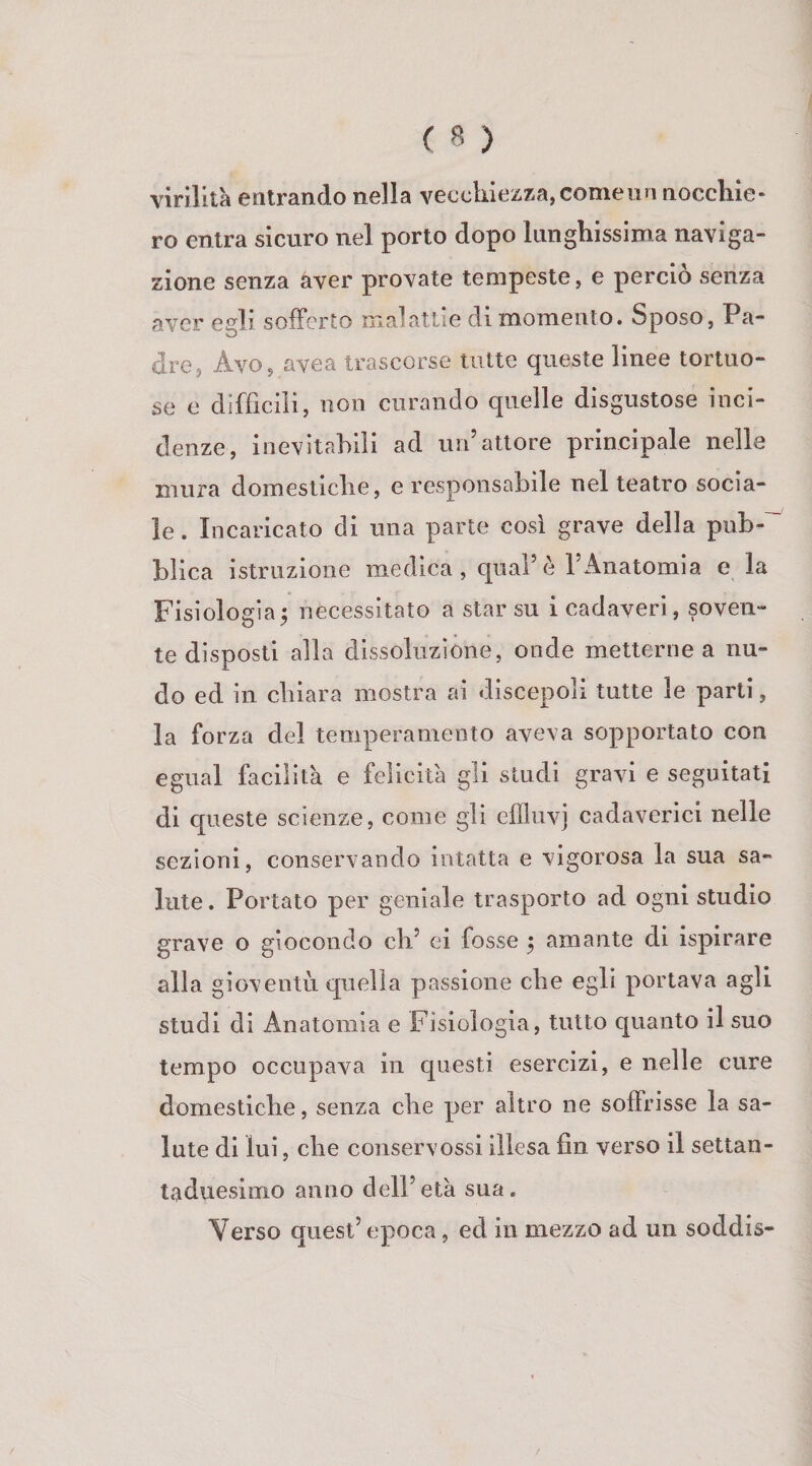 virilità entrando nella vecchiezza, come un nocchie¬ ro entra sicuro nel porlo dopo lunghissima naviga¬ zione senza aver provate tempeste, e perciò senza aver egli sofferto malattie di momento. Sposo, Pa¬ dre, Avo, avea trascorse tutte queste linee tortuo¬ se e difficiìi, non curando quelle disgustose inci¬ denze, inevitabili ad un’attore principale nelle mura domestiche, e responsabile nel teatro socia¬ le . Incaricato di una parte cosi grave della pub¬ blica istruzione medica, qual’è l’Anatomia e la Fisiologia5 necessitato a star su i cadaveri, soven¬ te disposti alla dissoluzióne, onde metterne a nu¬ do ed in cbiara mostra ai discepoli tutte le parti, la forza del temperamento aveva sopportato con di cpieste scienze, come gli efiluvj cadaverici nelle sezioni, conservando intatta e vigorosa la sua sa¬ lute. Portato per geniale trasporto ad ogni studio grave o giocondo eh’ ei fosse ^ amante di ispirare alla gioventù quella passione die egli portava agli studi di Anatomia e Fisiologia, tutto quanto il suo tempo occupava in questi esercizi, e nelle cure domestiche, senza che per altro ne soffrisse la sa¬ lute di lui, die coiiservossi illesa fin verso il settan¬ taduesimo anno deli’età sua. Verso quest’epoca, ed in mezzo ad un soddis-
