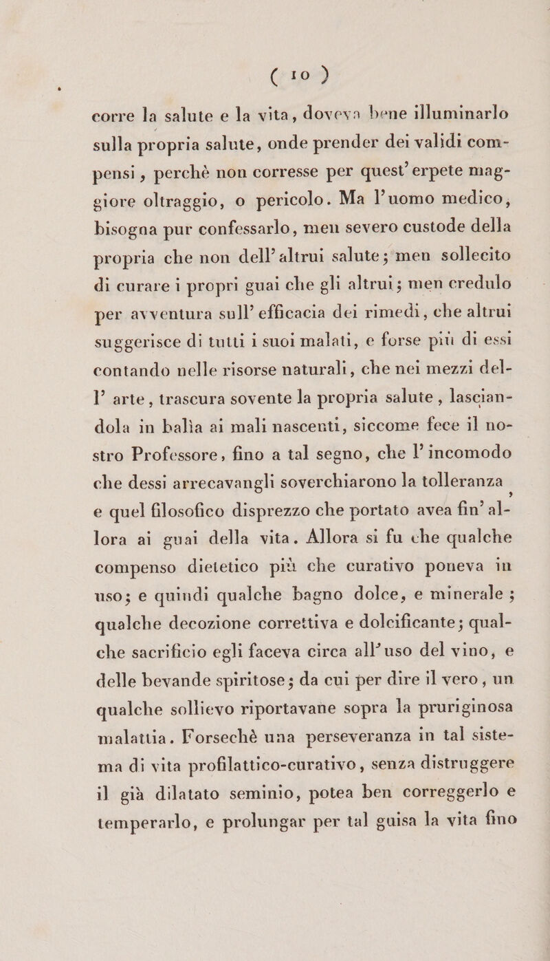 corre la salute e la vita, doveva bene illuminarlo / sulla propria salute, onde prender dei validi com¬ pensi , perchè non corresse per quest’erpete mag¬ giore oltraggio, o pericolo. Ma l’uomo medico, bisogna pur confessarlo, meli severo custode della propria che non dell’altrui salute; men sollecito di curare i propri guai che gli altrui; men credulo per avventura sull’efficacia dei rimedi, che altrui suggerisce di tutti i suoi malati, e forse piu di essi contando nelle risorse naturali, che nei mezzi del- r arte, trascura sovente la propria salute , lascian¬ dola in balìa ai mali nascenti, siccome fece il no¬ stro Professore, fino a tal segno, che l’incomodo che dessi arrecavangli soverchiarono la. tolleranza e quel filosofico disprezzo che portato avea fin’ al¬ lora ai guai della vita. Allora si fu che qualche compenso dietetico più che curativo poneva in liso; e quindi qualche bagno dolce, e minerale ; qualche decozione correttiva e dolcificante; qual¬ che sacrificio egli faceva circa alPuso del vino, e delle bevande spiritose ; da cui per dire il vero, un qualche sollievo riportavane sopra la pruriginosa malattia. Forsechè una perseveranza in tal siste¬ ma di vita profilattico-curativo, senza distruggere il già dilatato seminio, potea ben correggerlo e temperarlo, e prolungar per tal guisa la vita fino