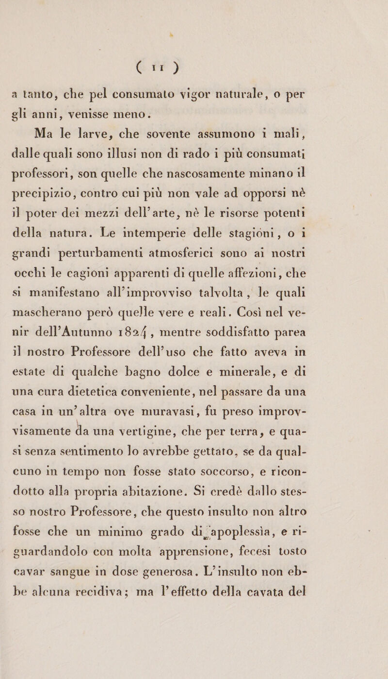 ( ) a tanto, che pel consumato \lgor naturale, o per gli anni, venisse meno. Ma le larve, che sovente assumono i mali, dalle quali sono illusi non di rado i più consumati professori, son quelle che nascosamente minano il precipizio, contro cui più non vale ad opporsi nè il poter dei mezzi dell’arte, nè le risorse potenti della natura. Le intemperie delle stagióni, o i grandi perturbamenti atmosferici sono ai nostri occhi le cagioni apparenti di quelle affezioni, che si manifestano all’improvviso talvolta , le quali mascherano però quelle vere e reali. Così nel ve¬ nir dell’Autunno 1824, mentre soddisfatto parca il nostro Professore dell’uso che fatto aveva in estate di qualche bagno dolce e minerale, e di una cura dietetica conveniente, nel passare da una casa in un’altra ove niuravasi, fu preso improv¬ visamente da una vertigine, che per terra, e qua¬ si senza sentimento lo avrebbe gettato, se da qual¬ cuno in tempo non fosse stato soccorso, e ricon¬ dotto alla propria abitazione. Si credè dallo stes¬ so nostro Professore, che questo insulto non altro fosse che un minimo grado di^apoplessìa, e ri¬ guardandolo con molta apprensione, fecesi tosto cavar sangue in dose generosa. L’insulto non eb¬ be alcuna recidiva; ma l’effetto della cavata del