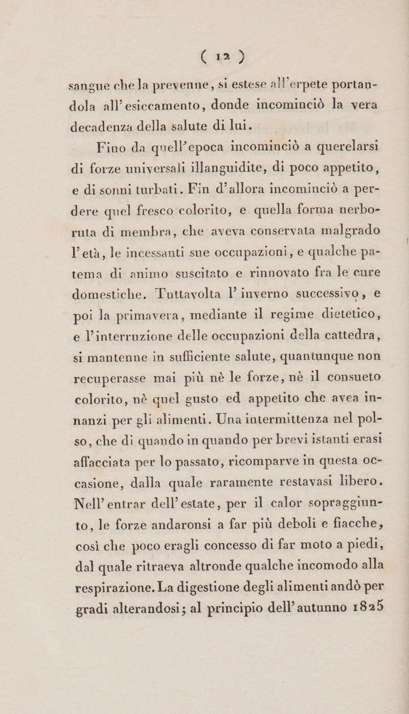 sangue chela prevenne, si estese all’erpete portan¬ dola all’esiccamento, donde incominciò la vera decadenza della salute di lui. Fino da quelFepoca incominciò a querelarsi di forze universali illanguidite, di poco appetito, e di sonni turbati. F’in d’allora incominciò a per¬ dere quel fresco colorito, e quella forma nerbo¬ ruta dì membra, che aveva conservata malgrado l’età, le incessanti sue occupazioni, e cpialche pa¬ tema di animo suscitato e rinnovato fra le cure domestiche. Tuttavolta l’inverno successivo, e poi la primavera, mediante il regime dietetico, e l’interruzione delle occupazioni della cattedra, si mantenne in sufficiente salute, quantunque non recuperasse mai più nè le forze, nè il consueto colorito, nè quel gusto ed appetito che avea in¬ nanzi per gli alimenti. Una intermittenza nel pol¬ so, che di quando in quando per brevi istanti crasi affacciata per lo passato, ricomparve in questa oc¬ casione, dalla Cj[uale raramente restavasi libero. Nell’entrar dell’estate, per il calor sopra ggiun- to, le forze andaronsi a far più deboli e fiacche, cosi che poco eragli concesso di far moto a piedi, dal quale ritraeva altronde qualche incomodo alla respirazione. La digestione degli alimenti andò per gradi alterandosi5 al principio dell’autunno iSsS