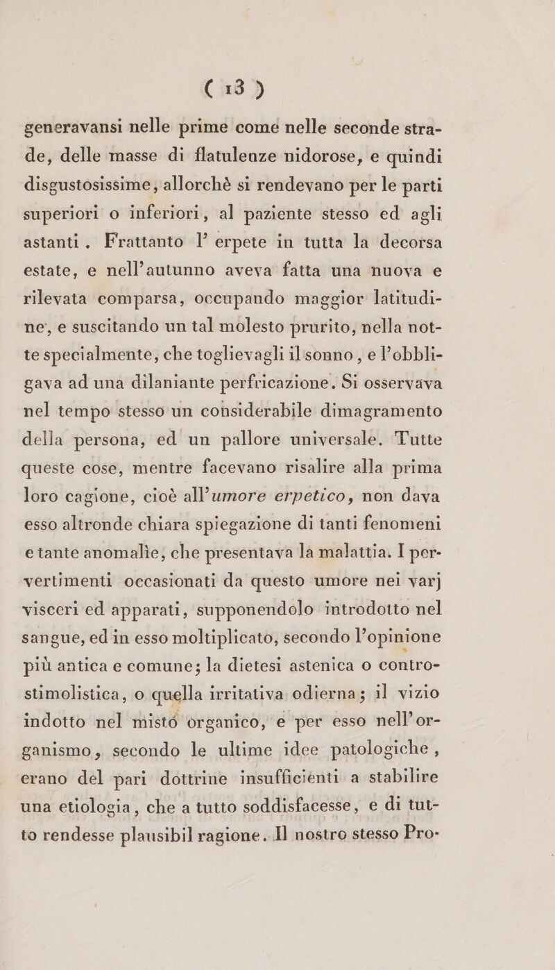 ( «3 ) generavansi nelle prime come nelle seconde stra¬ de, delle masse di flatulenze nidorose, e quindi disgustosissime, allorché si rendevano per le parti superiori o inferiori, al paziente stesso ed agli astanti . Frattanto V erpete in tutta la decorsa estate, e nell’autunno aveva fatta una nuova e rilevata comparsa, occupando maggior latitudi¬ ne', e suscitando un tal molesto prurito, nella not¬ te specialmente, che toglievagli il sonno, e l’ohbli- gava ad una dilaniante perfricazlone. Si osservava nel tempo stesso un considerabile dimagramento della persona, ed un pallore universale. Tutte queste cose, mentre facevano risalire alla prima loro cagione, cioè alVumoj'e erpetico, non dava esso altronde chiara spiegazione di tanti fenomeni e tante anomalie, che presentava la malattia. I per¬ vertimenti occasionati da questo umore nei varj visceri ed apparati, supponendolo introdotto nel sangue, ed in esso moltiplicato, secondo l’opinione più antica e comune^ la dietesi astenica o contro- stimolistica, o quc^lla irritativa odierna 5 il vizio indotto nel misto organico, e per esso nell’or¬ ganismo, secondo le ultime idee patologiche, erano del pari dottrine insufOcienti a stabilire una etiologia , che a tutto soddisfacesse, e di tut¬ to rendesse plausibil ragione. Il nostro stesso Pro-