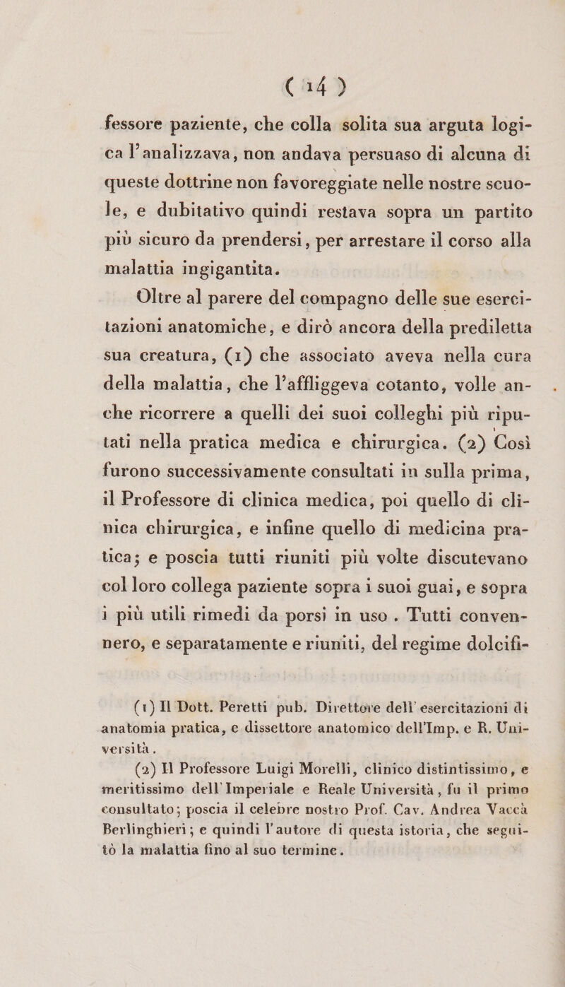 fessore paziente, che colla solita sua arguta logi¬ ca l’analizzava, non andava persuaso di alcuna di s queste dottrine non favoreggiate nelle nostre scuo¬ le, e dubitativo quindi restava sopra un partito più sicuro da prendersi, per arrestare il corso alla malattia ingigantita. Oltre al parere del compagno delle sue eserci¬ tazioni anatomiche, e dirò ancora della prediletta sua creatura, (i) che associato aveva nella cura della malattia, che l’affliggeva cotanto, volle an¬ che ricorrere a quelli dei suoi colleghi più ripu- \ tati nella pratica medica e chirurgica. (2) Cosi furono successivamente consultati in sulla prima, il Professore di clinica medica, poi quello di cli¬ nica chirurgica, e infine quello di medicina pra¬ tica; e poscia tutti riuniti più volte discutevano col loro collega paziente sopra i suoi guai, e sopra i più utili rimedi da porsi in uso . Tutti conven¬ nero, e separatamente e riuniti, del regime dolcifi- (1) Il Dott. Peretti pub. Direttore dell’esercitazioni di anatomia pratica, e dissettore anatomico dell’Imp. e R. Uni¬ versità , (2) Il Professore Luigi Morelli, clinico distintissimo, e meritissirao delP Imperiale e Reale Università, fu il primo consultato; poscia il celebre nostro Prof. Cav. Andrea Yaccà Berlinghieri ; e quindi rautore di questa istoria, che segui¬ tò la malattia lino al suo termine.