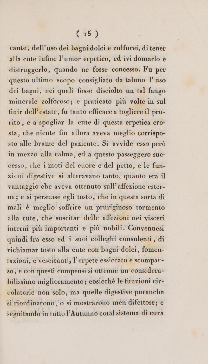 cante, dell’uso dei bagni dolci e zulfurei, di tener alla cute infine l’umor erpetico, ed ivi domarlo è distruggerlo, quando ne fosse concesso. Fu per questo ultimo scopo consigliato da taluno 1’ uso dei bagni, nei quali fosse disciolto un tal fango minerale zolforoso; e praticato più volte in sul finir dell’estate, fu tanto efficace a togliere il pru¬ rito , e a spogliar la cute di questa erpetica cro¬ sta, che niente fin allora aveva meglio corrispo¬ sto alle brame del paziente. Si avvide esso però in mezzo alla calma, ed a questo passeggero suc¬ cesso, che i moti del cuore e del petto, e le fun¬ zioni digestive si alteravano tanto, quanto era il vantaggio che aveva ottenuto sull’affezione ester¬ na 5 e si persuase egli tosto, che in questa sorta di mali è meglio soffrire un pruriginoso tormento alla cute, che suscitar delle affezioni nei visceri interni più importanti e più nobili. Convennesi quindi fra esso ed i suoi colleghi consulenti, di richiamar tosto alla cute con bagni dolci, fomen¬ tazioni, e vescicanti, l’erpete essiccato e scompar¬ so, e con questi compensi si ottenne un considera¬ bilissimo miglioramento^ cosicché le funzioni cir¬ colatorie non solo, ma quelle digestive puranche sì riordinarono, o si mostrarono men difettose; e seguitando in tutto l’Autunno cotal sistema di cura