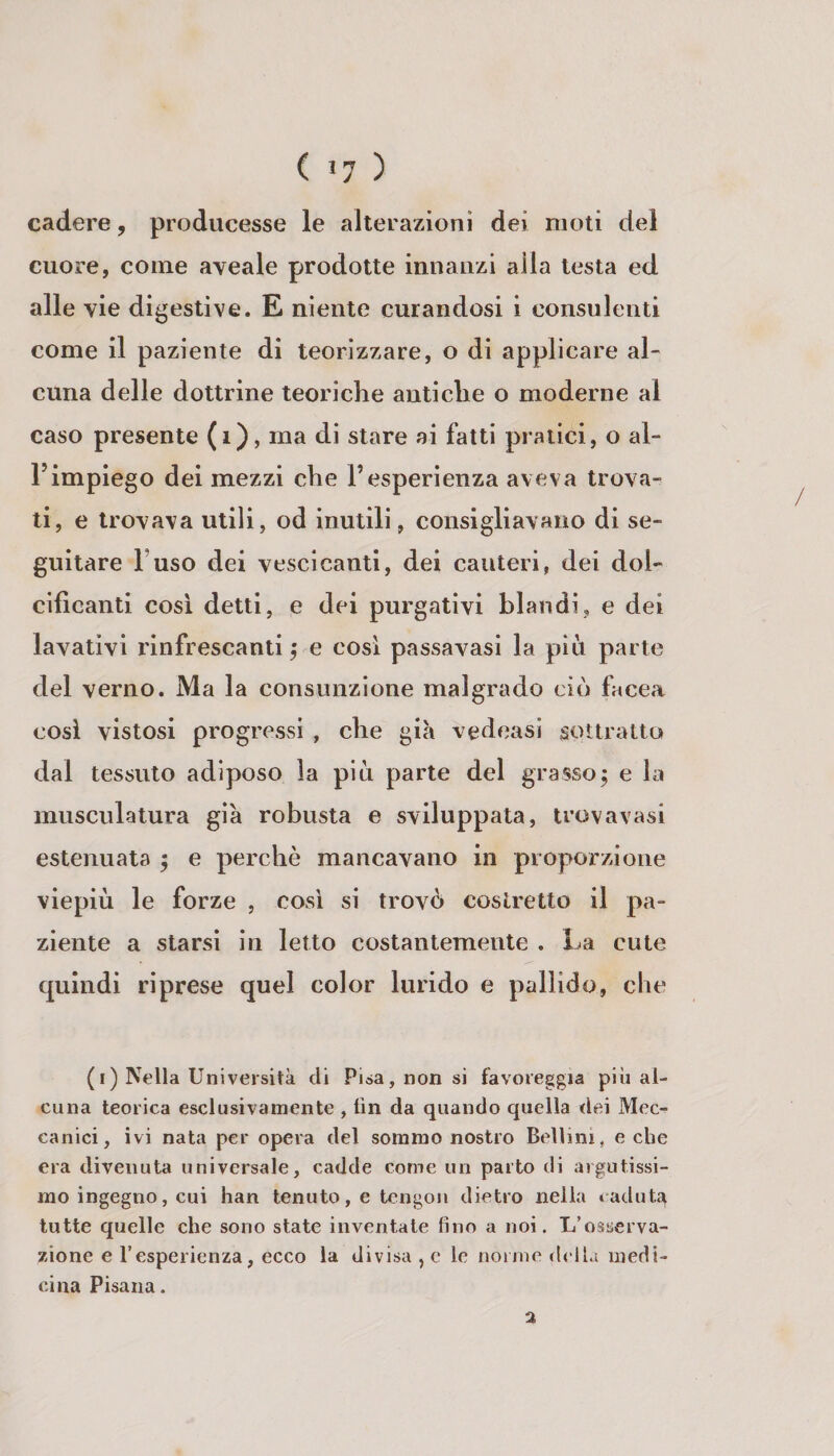 ( *7 ) cadere, producesse le alterazioni dei moli del cuore, come aveale prodotte innanzi alla lesta ed alle vie digestive. E niente curandosi i consulenti come il paziente di teorizzare, o di applicare al¬ cuna delle dottrine teoriche antiche o moderne al caso presente (i), ma di stare ai fatti pratici, o al¬ l’impiego dei mezzi che l’esperienza aveva trova¬ ti, e trovava utili, od inutili, consigliavano di se¬ guitare Fuso dei vescicanti, dei cauteri, dei dol¬ cificanti cosi detti, e dei purgativi blandi, e dei lavativi l’infrescanti ^ e cosi passavasi la più parte del verno. Ma la consunzione malgrado ciò facea cosi vistosi progressi , che già vedeasi sottratto dal tessuto adiposo la più parte del grasso^ e la musculatura già robusta e sviluppata, trovavasi estenuata ; e perchè mancavano in proporzione viepiù le forze , cosi si trovò costretto il pa¬ ziente a starsi in letto costantemente . La cute quindi riprese quel color lurido e pallido, che (i) Nella Università di Pisa, non si favoreggia più al¬ cuna teorica esclusivamente , fin da quando quella dei Mec¬ canici, ivi nata per opera del sommo nostro Bellini, e che era divenuta universale, cadde come un parto di argutissi¬ mo ingegno, cui han tenuto, e tcngoii dietro nella tadut^ tutte quelle che sono state inventate fino a noi. L’osserva¬ zione e l’esperienza, ecco la divisa , e le nonne della medi¬ cina Pisana. 2