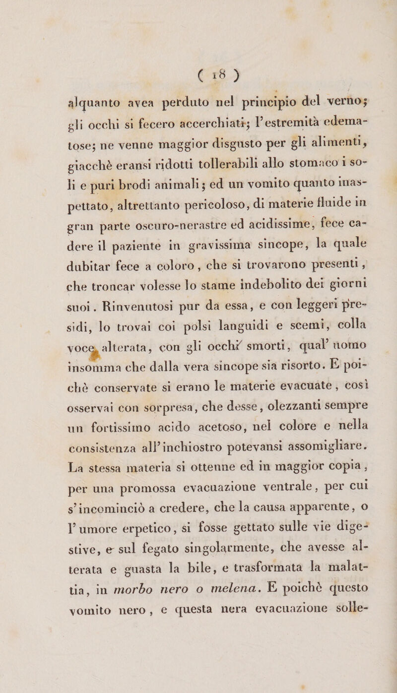 ( ) alquanto avea perduto nel principio del verno; gli occhi si fecero accerchiati-; Pestremità edema¬ tose; ne venne maggior disgusto per gli alimenti, giacché eransi ridotti tollerabili allo stomaco i so¬ li e puri brodi animali; ed un vomito quanto inas¬ pettato, altrettanto pericoloso, di materie lluide m gran parte oscuro-nerastre ed acidissime, fece ca¬ dere il paziente in gravissima sincope, la quale dubitar fece a coloro, che si trovarono presenti, che troncar volesse lo stame indebolito dei giorni suoi. Rinvenutosi pur da essa, e con leggeri pre¬ sidi, lo trovai coi polsi languidi e scemi, colla voc^alterata, con gli occhP smorti, qual’uomo Insomma che dalla vera sincope sia risorto. E poi¬ ché conservate si erano le materie evacuate, cosi osservai con sorpresa, che desse, olezzanti sempre un fortissimo acido acetoso, nel colore e nella consistenza all’inchiostro potevansi assomigliare. La stessa materia si ottenne ed in maggior copia, per una promossa evacuazione ventrale, per cui s’incominciò a credere, che la causa apparente, o l’umore erpetico, si fosse gettato sulle vie dige¬ stive, e-sul fegato singolarmente, che avesse al¬ terata e guasta la bile, e trasformata la malat¬ tia, in morbo nero o melena. E poiché questo vomito nero , e questa nera evacuazione solle-
