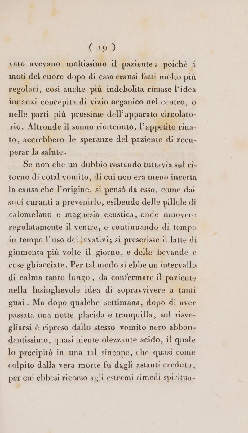 ( *9 ) vaio avevano moltissimo il paziente ^ poiehò i moti del cuore dopo di essa eraiisi fatti molto più regolari, così anche più indebolita rimase Tidea innanzi concepita di vizio organico nel centro, o nelle parti più prossime dell’apparato circolato» rio. Altronde il sonno riottenuto, l’appetito rina» to, accrebbero le speranze del paziente di vecu» perar la salute. Se non che un dubbio restando tuttavia sul rb torno di colai vomito, di cui non era meno incerta la causa che l’origine, si pensò da esso, come dai suoi curanti a prevenirlo, esibendo delle pillole di calomelano e magnesia caustica, onde muovere regolatamente il venire, e continuando di tempo in tempo l’uso dei lavativij si prescrisse il latte di giumenta più volte il giorno, e delle bevande e cose ghiacciate. Per tal modo si ebbe un intervallo di calma tanto lungo , da confermare il paziente nella lusinghevole idea di sopravvivere a tanti guai . Ma dopo qualche settimana, dopo di aver passata una notte placida e tranquilla, sul risve» gliarsi è ripreso dallo stesso vomito nero abbona dantissinio, quasi niente olezzante acido, il quale lo precipitò in una tal sincope, che quasi come colpito dalla vera morte fu djtìgli astanti creduto, per cui ebbesi ricorso agli estremi rimedi spiriiua-
