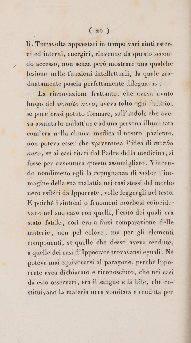 li. Tuttavolta apprestati in tempo vàri aiuti ester* ni ed interni, energici, rinvenne da questo secon¬ do accesso, non senza però mostrare una qualche lesione nelle funzioni intellettnali, la quale gra¬ duatamente poscia perfettamente dilegua\asi. La rinnovazione frattanto, che aveva avuto luogo del 'Vomito nero, aveva tolto ogni dubbio, se pure erasi potuto formare, sull’indole che ave¬ va assuntala malattia^ e ad una persona illuminata com’era nella clinica medica il nostro paziente, non poteva esser che spaventosa Fidea di morbo nero, se ai casi citati dal Padre della medicina, sì fosse per avventura questo assomigliato. Vincen¬ do nondimeno egli la repugnanza di veder l’im¬ magine della sua malattia nei casi stessi del morbo nero esibiti da Ippocrate , volle leggergli nel testo. E poiché i sintomi o fenomeni morbosi coincide¬ vano nel suo caso con quelli, l’esito dei quali era stato fatale, cosi era a farsi comparazione delle materie , non pel colore , ma per gli elementi componenti, se quelle che desso aveva rendute, a quelle del casi d’Ippocrate trovavansi eguali. Nè poteva mai equivocarsi al paragone, perchè Ippo- crate avea dichiarato e riconosciuto, che nei casi da esso osservati, era il sangue e la bile, che co¬ stituivano la materia nera vomitata e renduta per