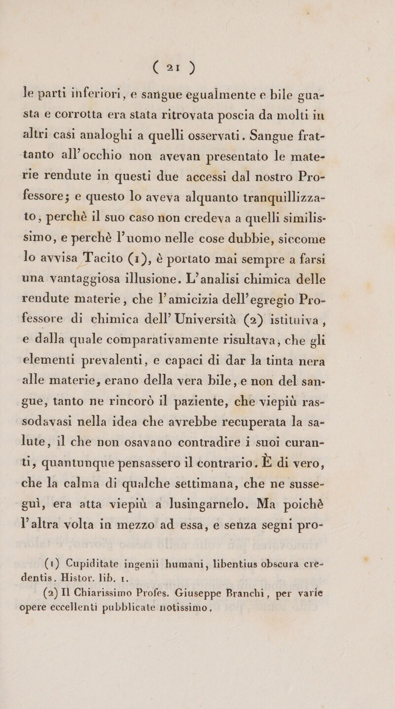 le parti inferióri, e sangue egualmente e bile gua- Sta e corrotta era stata ritrovata poscia da molti in altri casi analoglii a quelli osservati. Sangue frat¬ tanto all’occhio non avevan presentalo le mate¬ rie rendute in questi due accessi dal nostro Pro¬ fessore ; e questo lo aveva alquanto tranquillizza¬ to, perchè il suo caso non credeva a quelli similis¬ simo, e perchè l’uomo nelle cose dubbie, siccome lo avvisa Tacilo (i), è portalo mai sempre a farsi una vantaggiosa illusione. L’analisi chimica delle rendute materie, che l’amicizia dell’egregio Pro¬ fessore di chimica dell’ Università (2) istituiva , e dalla quale comparativamente risultava, che gli elementi prevalenti, e capaci di dar la tinta nera alle materie, erano della vera bile, e non del san¬ gue, tanto ne rincorò il paziente, che viepiù ras- sodavasi nella idea che avrebbe recuperata la sa¬ lute, il che non osavano contradire i suoi curan¬ ti, quantunque pensassero il contrario. È di vero, che la calma di qualche settimana, che ne susse¬ guì, era atta viepiù a lusingamelo. Ma poiché l’altra volta in mezzo ad essa, e senza segni pro- (1) Cupiditate ingenii huraani, libentius obscuia cie- dentis. Histor. lib, i. (2) 11 Chiarissimo Profes. Giuseppe Branchi, per varie opere eccellenti pubblicate notissimo.