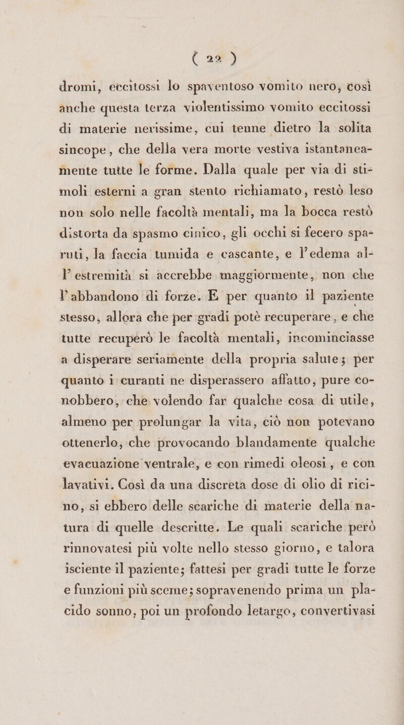 ( 2* ) dromi, ef^citossl lo spaventoso vomito neroj Cosi anche questa terza violentissimo vomito eccitossi di materie nerissime, cui tenne dietro la solila sincope, che della vera morte vestiva istantanea¬ mente tutte le forme. Dalla quale per via di sti¬ moli esterni a gran stento richiamato j restò leso non solo nelle facoltà mentali, ma la bocca restò distorta da spasmo cinico, gli occhi si fecero spa¬ ruti, la faccia tumida e cascante, e l’edema al- r estremità si accrebbe maggiormente, non che rabbandono di forze. E per quanto il paziente stesso^ allora che per gradi potè recuperare, e che tutte recuperò le facoltà mentali, incominciasse a disperare seriamente della propria salute | per quanto i curanti ne disperassero affatto, pure co¬ nobbero, che volendo far qualche cosa di utile, almeno per prolungar la vita, ciò non potevano ottenerlo, che provocando blandamente qualche evacuazione ventrale, e con rimedi oleosi, e con lavativi. Cosi da una discreta dose di olio di rici¬ no, si ebbero delle scariche di materie della na¬ tura di quelle descritte. Le quali scariche però rinnovatesi più volte nello stesso giorno, e talora isciente il paziente; fattesi per gradi tutte le forze e funzioni più sceme; sopravenendo prima un pla-^ cido sonno, poi un profondo letargo, coiivertivasi