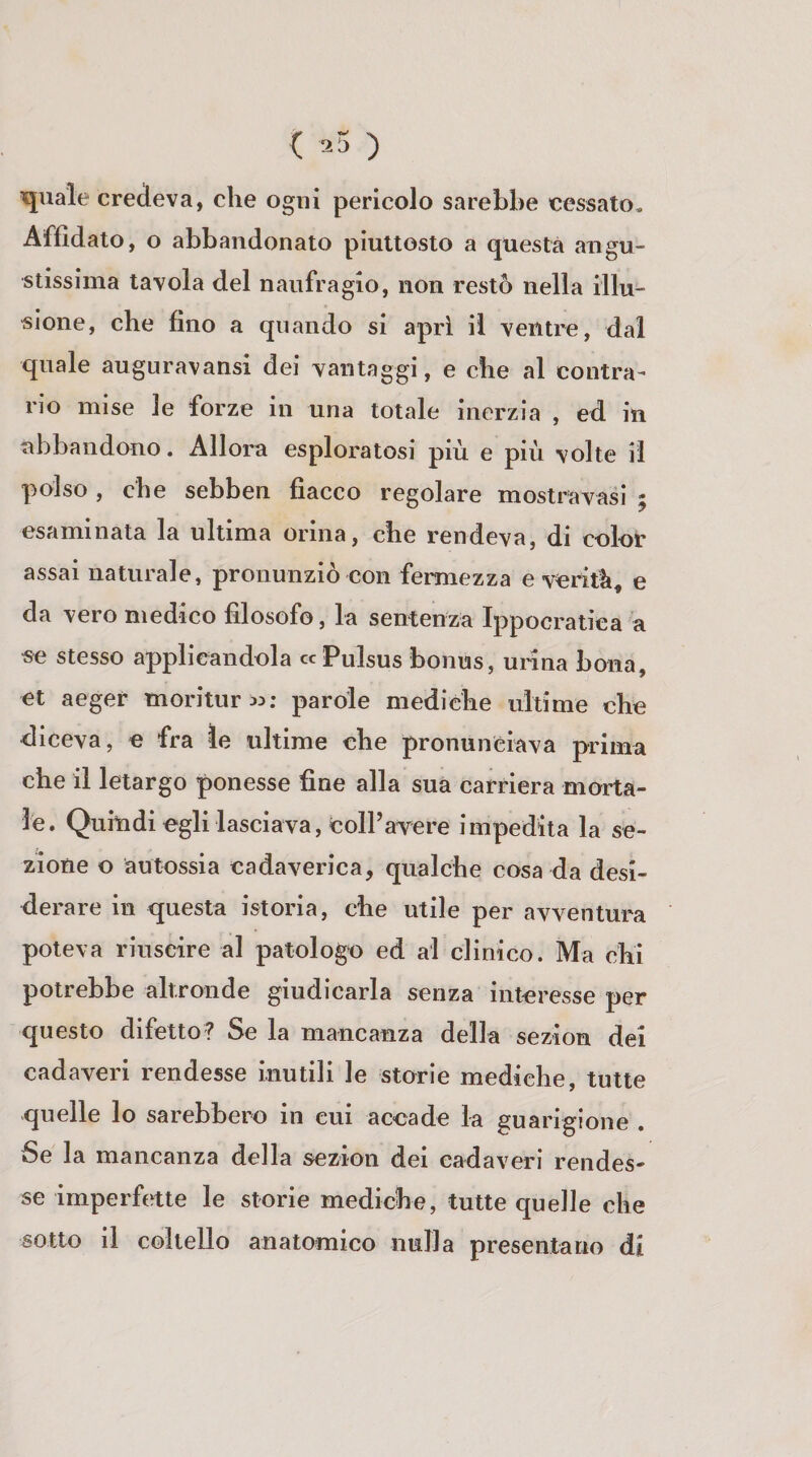 { .5 ) quale credeva, che ogni pericolo sarebbe cessato. Affidato, o abbandonato piuttosto a questa augu¬ stissima tavola del naufragio, non restò nella illu¬ sione, che fino a quando si apri il ventre, dal quale auguravansi dei vantaggi, e che al contra¬ rio mise le forze in una totale inerzia , ed in abbandono. Allora esploratosi più e più volte il polso , che sebben fiacco regolare mostravasi ; esaminata la ultima orina, che rendeva, di color assai naturale, pronunziò con fermezza e verità, e da vero medico filosofo, la sentenza Ippocratica a se stesso applicandola «Pulsus bonus, unna bona, et aeger moritura: parole mediche ultime che eliceva, e fra le ultime che pronunciava prima che il letargo ponesse fine alla suà carriera morta¬ le. Quiudi egli lasciava, colPavere impedita la se¬ zione o àutossia cadaverica, qualche cosa da desi¬ derare in questa istoria, che utile per avventura poteva riuscire al patologo ed al clinico. Ma chi potrebbe altronde giudicarla senza interesse per questo difetto? Se la mancanza della sezion del cadaveri rendesse mutili le storie mediche, tutte quelle lo sarebbero in cui accade la guarigione . Se la mancanza della sezion dei cadaveri rendes¬ se imperfette le storie mediche, tutte quelle che sotto il coltello anatomico nulla presentano di