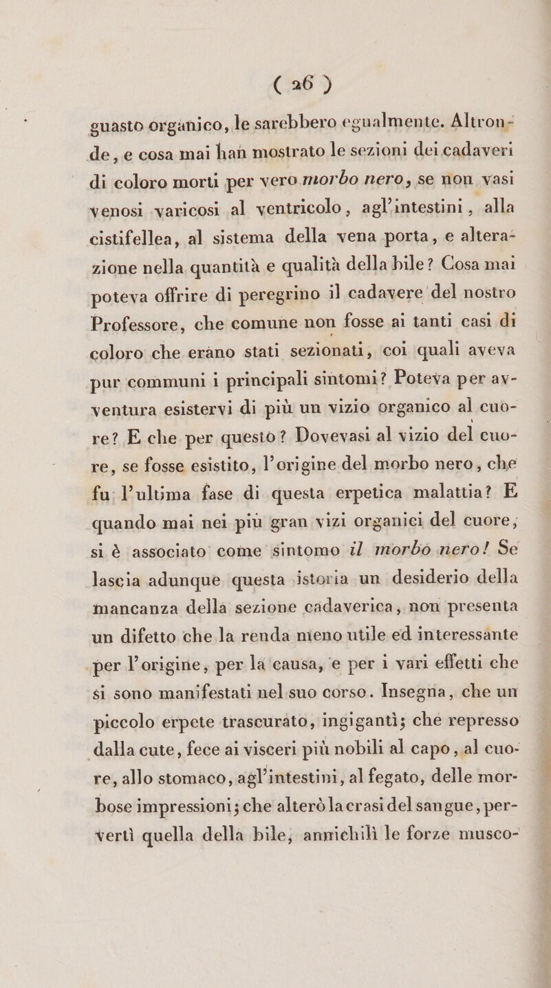 ( ) guasto organico, le sarebbero egualmente. Altron¬ de, e cosa mai lian mostrato le sezioni dei cadaveri di coloro morti per vero morbo nero, se non vasi venosi varicosi al ventricolo, agl intestini, alla cistifellea, al sistema della vena porta, e altera¬ zione nella quantità e qualità della bile? Cosa mai poteva offrire di peregrino il cadavere del nostro Professore, che comune non fosse ai tanti casi di coloro cbe erano stati sezionati, coi quali aveva pur communi i principali sintomi? Poteva per av¬ ventura esistervi di più un vizio organico al cuo¬ re? E che per questo? Dovevasi al vizio del cuo¬ re, se fosse esistito, l’origine del morbo nero, che fu rultima fase di questa erpetica malattia? E quando mai nei più gran vizi organici del cuore, si è associato come sintomo il morbo nero! Se lascia adunque questa istoria un desiderio della mancanza della sezione cadaverica, non presenta un difetto che la renda meno utile ed interessante per l’origine, per la causa, e per i vari effetti che si sono manifestati nel suo corso. Insegna, che un piccolo erpete trascurato, ingigantì^ che represso dalia cute, fece ai visceri più nobili al capo, al cuo¬ re, allo stomaco, agl’intestini, al fegato, delle mor¬ bose impressioni^ che alterò la crasi del sangue, per¬ vertì quella della bile, annichilì le forze musco-