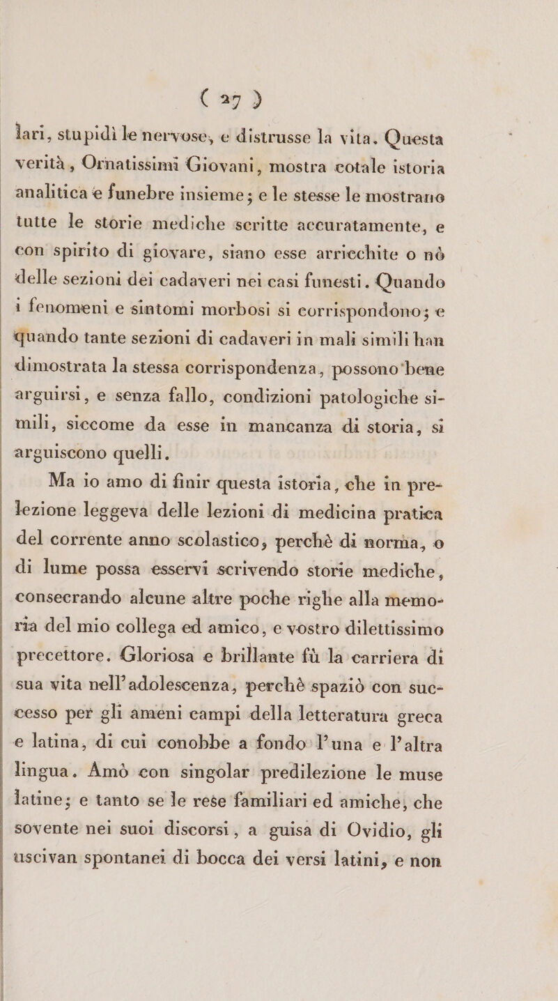 ( ^7 ) lari, stupidi le nervosi;, e distrusse la vita. Questa verità, Ornatissimi Giovani, mostra cotale istoria analitica é funebre insieme; e le stesse le mostrano tutte le storie mediche scritte accuratamente, e con spirito di giovare, siano esse arricchite o nè delle sezioni dei cadaveri nei casi funesti. Quando 1 fenomeni e sintomi morbosi si corrispondono; e t[uando tante sezioni di cadaveri in mali simili han dimostrata la stessa corrispondenza , possono bene arguirsi, e senza fallo, condizioni patologiche si¬ mili, siccome da esse in mancanza di storia, si arguiscono quelli. Ma io amo di finir questa istoria, che in pre¬ lezione leggeva delle lezioni di medicina pratica del corrente anno scolastico^ perchè di norma^ o di lume possa esservi scrivendo storìe mediche, consecrando alcune altre poche righe alla memo¬ ria del mio collega ed amico, e vostro dilettissimo precettore. Gloriosa e brillante fù la carriera di sua vita nelFadolescenza, perchè spaziò con suc¬ cesso per gli ameni campi della letteratura greca e latina, di cui conobbe a fondo Funa e l’altra lingua. Amò con singoiar predilezione le muse latine; e tanto se le rese familiari ed amiche, che sovente nei suoi discorsi, a guisa di Ovidio, gli nscivan spontanei di bocca dei versi latini, e non