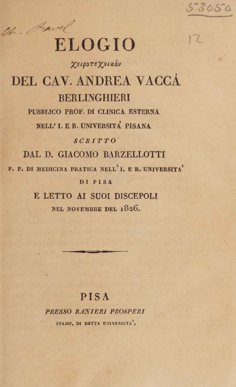 ELOGIO %e{poTS%vncóv DEL GAY. ANDREA VACCA BERLINGHIERI PUBBLICO PROF. DI CLINICA ESTERNA NELL* I. E R. UNIVERSITÀ PISANA SCRITTO DAL D. GIACOMO BARZELLOTTI P. P. DI MEDICINA PRATICA NELL* I. E R. UNIVERSITÀ D I P I S A / E LETTO AI SUOI DISCEPOLI NEL NOVEMBRE DEL 1826. PISA PRESSO RANIERI PROSPERI STAMPe DI DETTA ITNIVERSITA*.