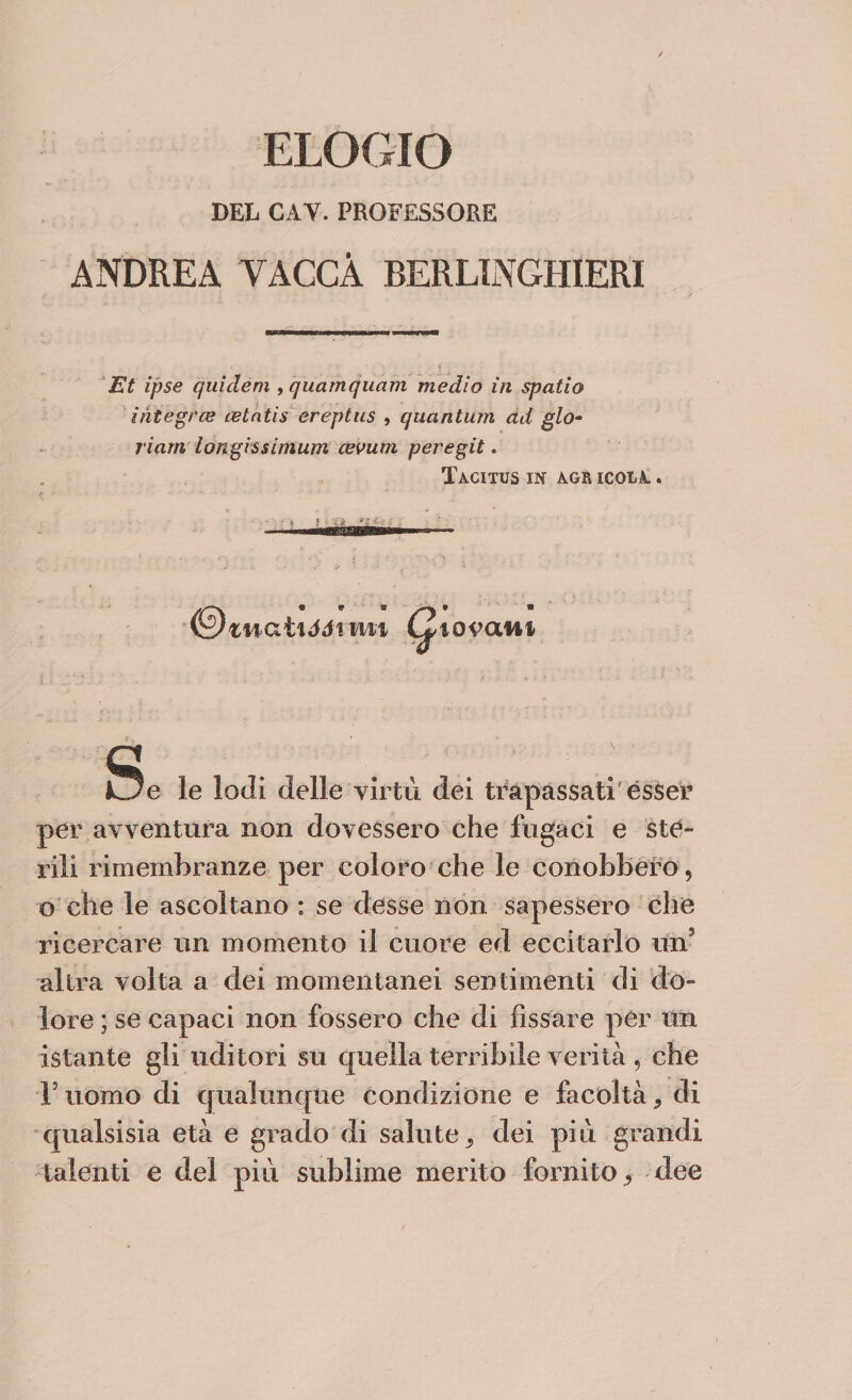 DEL CAV. PROFESSORE ANDREA VACCA BERLINGHIERI Et ipse qiiìdem , quamquam medio in spatio integras celntis ereptus , quantum ad glo- riatti iongissimum cevum peregit. Tacitus in agr icola, . • * * ' - • ' ' ©«natici mi Giovani Uè le lodi delle virtù dei trapassati esser per avventura non dovessero che fugaci e ste¬ rili rimembranze per coloro che le conobbero, o che le ascoltano : se desse non sapessero che ricercare un momento il cuore ed eccitarlo un5 altra volta a dei momentanei sentimenti di do¬ lore ; se capaci non fossero che di fissare per un istante gli uditori su cpiella terribile verità , che l5 uomo di qualunque condizione e facoltà 9 di qualsisia età e grado di salute ^ dei più grandi talenti e del più sublime merito fornito, dee