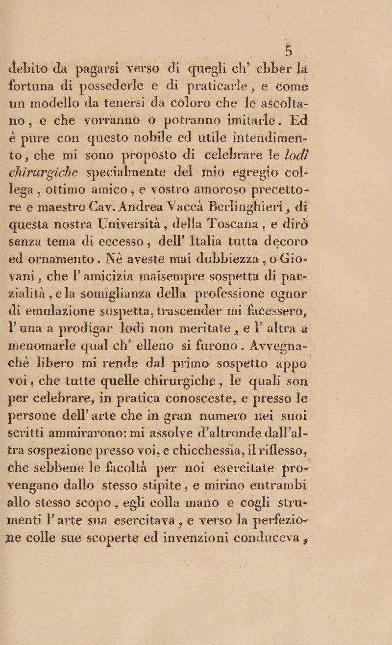 debito da pagarsi verso eli quegli ch? ebbér là fortuna di possederle e di praticarle, e Come un modello da tenersi da coloro che le ascolta¬ no , e che vorranno o potranno imitarle. Ed è pure con questo nobile ed utile intendimen¬ to , che mi sono proposto di celebrare le lodi chirurgiche specialmente del mio egregio col¬ lega ? ottimo amico, e vostro amoroso precetto¬ re e maestro Cav. Andrea Vacca Berlinghimi , di questa nostra Università, della Toscana , e dirò senza tema di eccesso * dell’ Italia tutta decoro ed ornamento. Nè aveste mai dubbiezza , o Gio¬ vani , che F amicizia maisempre sospetta di par¬ zialità, e la somiglianza della professione ognor di emulazione sospetta, trascender mi facessero.» r una a prodigar lodi non meritate , e Y altra a menomarle qual eh’ elleno si furono. Avvegna¬ ché libero mi rende dal primo sospetto appo voi * che tutte quelle chirurgiche, le quali son per celebrare, in pratica conosceste, e presso le persone dell* arte che in gran numero nei suoi scritti ammirarono: mi assolve d’altronde dall’al¬ tra sospezione presso voi, e chicchessia, il riflesso, che sebbene le facoltà per noi esercitate pro¬ vengano dallo stesso stipite, e mirino entrambi allo stesso scopo, egli colla mano e cogli stru¬ menti F arte sua esercitava, e verso la perfezio¬ ne colle sue scoperte ed invenzioni conduceva f