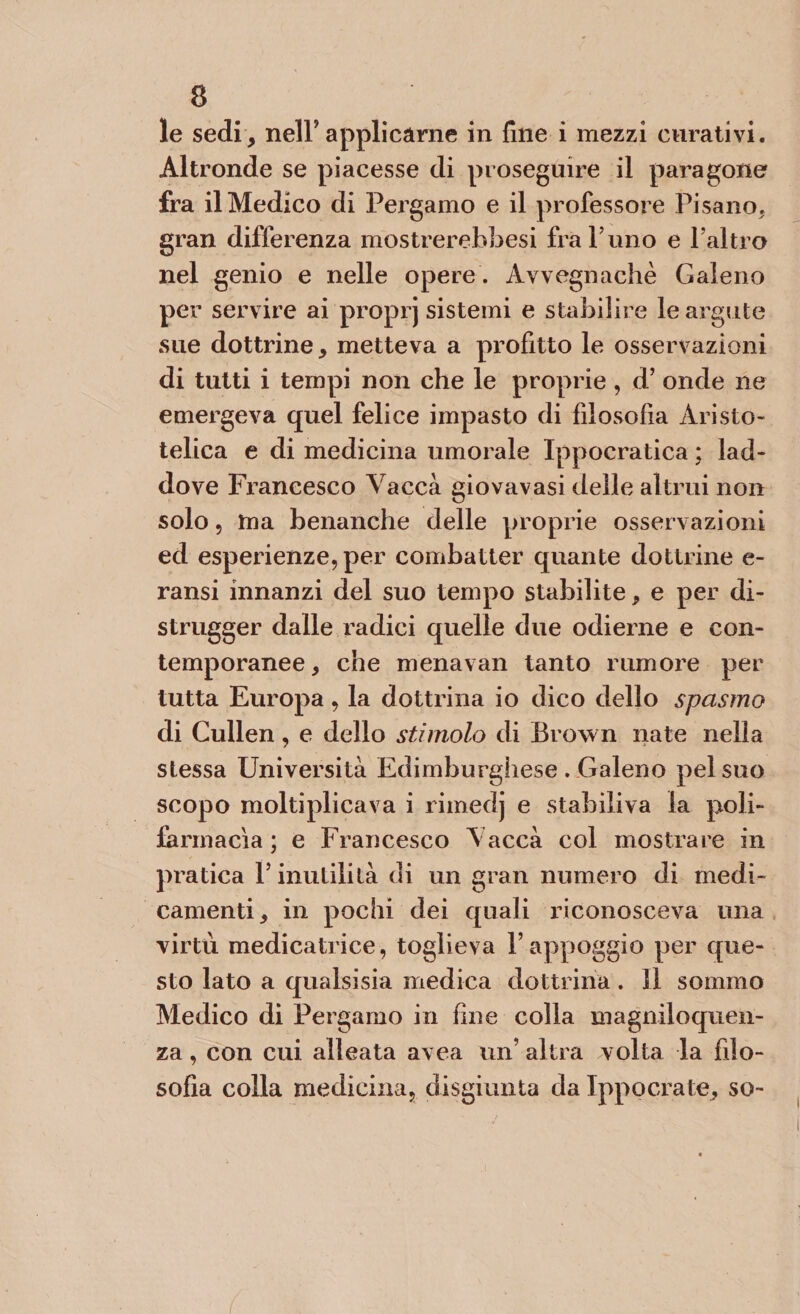 le sedi, nell*applicarne in fine i mezzi curativi. Altronde se piacesse di proseguire il paragone fra il Medico di Pergamo e il professore Pisano, gran differenza mostrerebbesi fra Timo e l’altro nel genio e nelle opere . Avvegnaché Galeno per servire ai proprj sistemi e stabilire le argute sue dottrine, metteva a profitto le osservazioni di tutti i tempi non che le proprie , d’ onde ne emergeva quel felice impasto di filosofia Aristo¬ telica e di medicina umorale Ippocratica ; lad¬ dove Francesco Vacca giovavasi delle altrui non solo, ma benanche delle proprie osservazioni ed esperienze, per combatter quante dottrine e- ransi innanzi del suo tempo stabilite, e per di¬ strugger dalle radici quelle due odierne e con¬ temporanee, che menavan tanto rumore per tutta Europa, la dottrina io dico dello spasmo di Cullen, e dello stimolo di Brown nate nella stessa Università Edimburghese . Galeno pel suo scopo moltiplicava i rimedj e stabiliva la poli- farmacìa ; e Francesco Vacca col mostrare in piratica F inutilità di un gran numero di medi¬ camenti, in pochi dei quali riconosceva una virtù medicatrice, toglieva l’appoggio per que¬ sto lato a qualsisia medica dottrina. Il sommo Medico di Pergamo in fine colla magniloquen¬ za , con cui alleata avea un’ altra volta la filo¬ sofia colla medicina, disgiunta da Ippocrate, so-