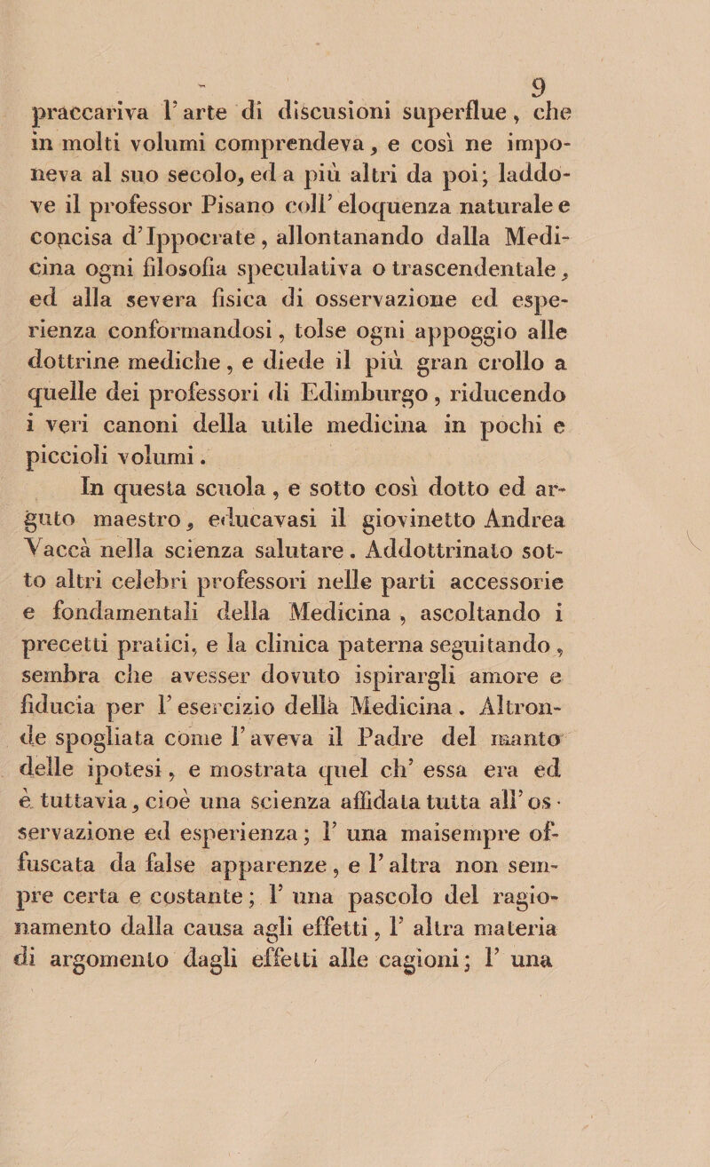 praccariva V arte di dìscusioni superflue, che in molti volumi comprendeva , e così ne impo¬ neva al suo secolo, ed a piu altri da poi; laddo¬ ve il professor Pisano coll5 eloquenza naturale e concisa d'Ippocrate, allontanando dalla Medi¬ cina ogni filosofia speculativa o trascendentale, ed alla severa fisica di osservazione ed espe¬ rienza conformandosi, tolse ogni appoggio alle dottrine mediche, e diede il più gran crollo a quelle dei professori di Edimburgo, riducendo i veri canoni della utile medicina in pochi e piccioli volumi. In questa scuola, e sotto così dotto ed ar¬ guto maestro, educavasi il giovinetto Andrea Vacca nella scienza salutare. Addottrinato sot¬ to altri celebri professori nelle parti accessorie e fondamentali della Medicina , ascoltando i precetti pratici., e la clinica paterna seguitando, sembra che avesser dovuto ispirargli amore e fiducia per Y esercizio dellà Medicina. Altron¬ de spogliata come Y aveva il Padre del manto delle ipotesie mostrata quel eh5 essa era ed è tuttavia, cioè una scienza affidata tutta all5 os ■ servazione ed esperienza ; 1’ una maisempre of¬ fuscata da false apparenze, e Y altra non sem¬ pre certa e costante ; 1 una pascolo del ragio¬ namento dalla causa agli effetti, Y altra materia di argomento dagli effetti alle cagioni; Y una