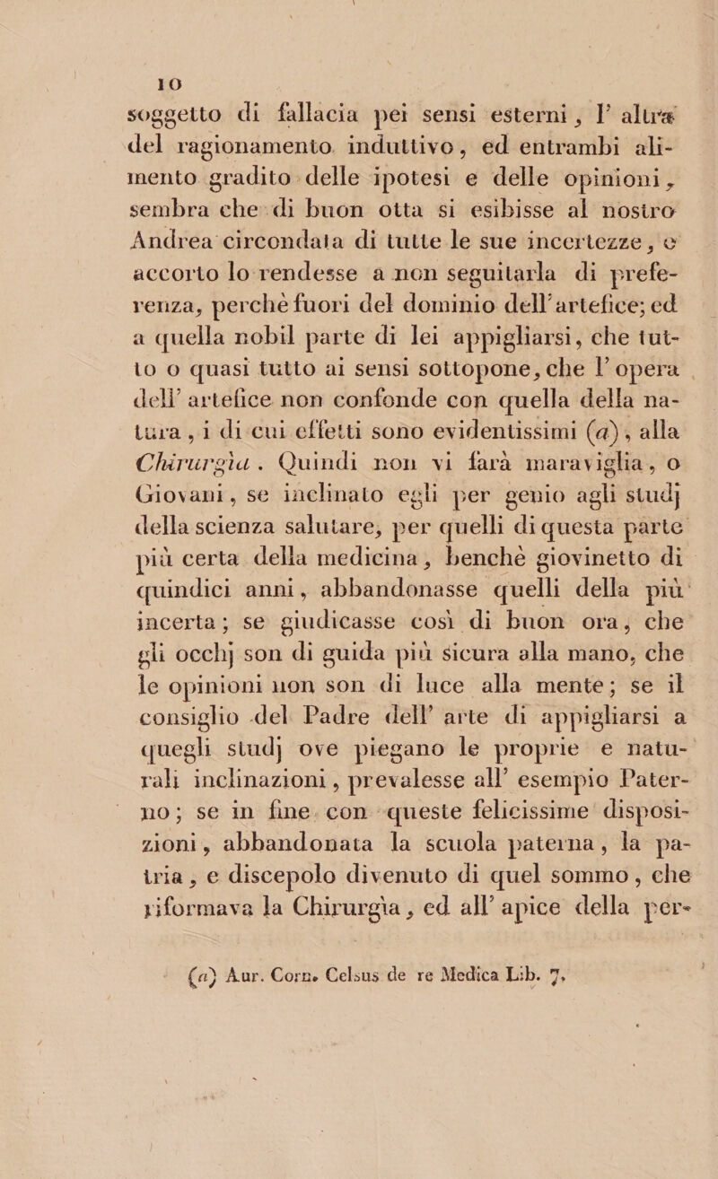 IO soggetto di fallacia pei sensi esterni , P altra del ragionamento induttivo, ed entrambi ali¬ mento gradito delle ipotesi e delle opinioni r sembra che di buon otta si esibisse al nostro Andrea circondata di tutte le sue incertezze, o accorto lo rendesse a non seguitarla di prefe¬ renza, perchè fuori del dominio dell artefice; ed a quella nobil parte di lei appigliarsi, che tut¬ to o quasi tutto ai sensi sottopone,che l’opera dell’ artefice non confonde con quella della na¬ tura , i di cui effetti sono evidentissimi (a), alla Chirurgia. Quindi non vi farà maraviglia, o Giovani, se inclinato egli per genio agli studj della scienza salutare, per quelli di questa parte più certa della medicina, benché giovinetto di quindici anni, abbandonasse quelli della più incerta ; se giudicasse cosi di buon ora, che gli occhj son di guida più sicura alla mano, che le opinioni non son di luce alla mente ; se il consiglio del Padre dell’ arte di appigliarsi a quegli studj ove piegano le proprie e natu¬ rali inclinazioni, prevalesse all’ esempio Pater¬ no ; se in fine con queste felicissime disposi¬ zioni , abbandonata la scuola paterna , la pa¬ tria , e discepolo divenuto di quel sommo, che riformava la Chirurgia, ed all’ apice della per* {a) Aur. Core. CeLsus de re Medica Lib. j