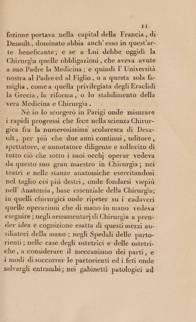 lezione portava nella capitai della Francia, di Desault, dominato abbia anch’ esso in quest’ar¬ te beneficante ; e se a Lui debbe oggidì la Chirurgia quelle obbligazioni, che aveva avute a suo Padre la Medicina ; e quindi Y Università nostra al Padre ed al Figlio, o a questa sola fa¬ miglia , cornea quella privilegiata degliEraclidi la Grecia, la riforma , o lo stabilimento della vera Medicina e Chirurgia * Nè io lo scorgerò in Parigi onde misurare i rapidi progressi che fece nella scienza Chirur¬ gica fra la numerosissima scolaresca di Desa- ult, per più che due anni continui, uditore, spettatore, e annotatore diligente e sollecito di tutto ciò che sotto i suoi occhj operar vedeva da questo suo gran maestro in Chirurgia ; nei teatri e nelle stanze anatomiche esercitandosi nel taglio coi più destri, onde fondarsi viepiù nell Anatomia, base essenziale della Chirurgia; in quelli chirurgici onde ripeter su i cadaveri quelle operazioni che di mano in mano vedeva eseguire ; negli armamentarj di Chirurgia a pren¬ der idea e cognizione esatta di questi mezzi aie siliatori della mano ; negli Spedali delle parto¬ rienti; nelle case degli ostetrici e delle ostetri¬ che, a considerare il meccanismo dei parti, e i modi di soccorrer le partorienti ed i feti onde salvargli entrambi ; nei gabinetti patologici ad