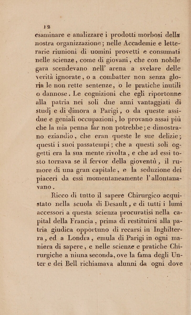 esaminare e analizzare i prodotti morbosi della nostra organizzazione ; nelle Accademie e lette¬ rarie riunioni di uomini provetti e consumati nelle scienze, come di giovani, che con nobile gara scendevano nell’ arena a svelare delle verità ignorate, o a combatter non senza glo¬ ria le non rette sentenze, o le pratiche inutili o dannose. Le cognizioni che egli riportonne alla patria nei soli due anni vantaggiati di studj e di dimora a Parigi, o da queste assi¬ due e geniali occupazioni, lo provano assai più che la mia penna far non potrebbe ; e dimostra¬ no eziandio, che eran queste le sue delizie ; questi i suoi passatempi ; che a questi soli og¬ getti era la sua mente rivolta, e che ad essi to¬ sto tornava se il fervor della gioventù , il ru¬ more di una gran capitale , e la seduzione dei piaceri da essi momentaneamente l’allontana¬ vano . Ricco di tutto il sapere Chirurgico acqui¬ stato nella scuola di Besault* e di tutti i lumi accessori a questa scienza procuratisi nella ca¬ pitai della Francia , prima di restituirsi alla pa¬ tria giudica opportuno di recarsi in Inghilter¬ ra , ed a Londra , emula di Parigi in ogni ma¬ niera di sapere, e nelle scienze e pratiche Chi¬ rurgiche a ninna seconda, ove la fama degli Un- ter e dei Bell richiamava alunni da ogni dove