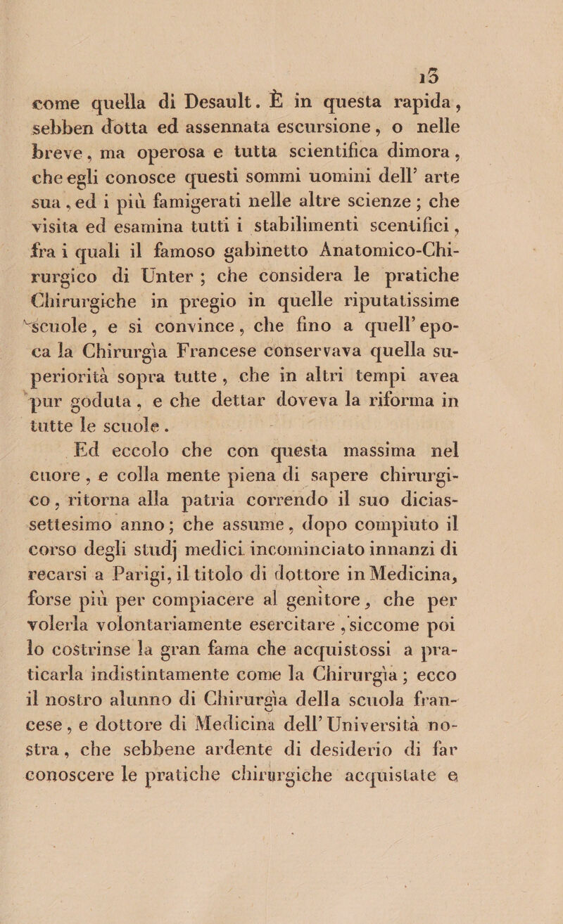 come quella di Desault. È in questa rapida, sebben dotta ed assennata escursione, o nelle breve, ma operosa e tutta scientifica dimora, che egli conosce questi sommi uomini dell’ arte sua , ed i più famigerati nelle altre scienze ; che visita ed esamina tutti i stabilimenti scentifìci, fra i quali il famoso gabinetto Anatomico-Chi¬ rurgico di Unter ; che considera le pratiche Chirurgiche in pregio in quelle riputatissime ^Scuole, e si convince, che fino a quell’ epo¬ ca la Chirurgia Francese conservava quella su¬ periorità sopra tutte , che in altri tempi avea pur goduta, e che dettar doveva la riforma in tutte le scuole. Ed eccolo che con questa massima nel cuore , e colla mente piena di sapere chirurgi¬ co , ritorna alla patria correndo il suo dicias¬ settesimo anno ; che assume, dopo compiuto il corso degli studj medici incominciato innanzi di recarsi a Parigi, il titolo di dottore in Medicina, forse più per compiacere al genitore, che per volerla volontariamente esercitare , siccome poi 10 costrinse la gran fama che acquistossi a pra¬ ticarla indistintamente come la Chirurgia ; ecco 11 nostro alunno di Chirunàa della scuola fran- V cese, e dottore di Medicina dell’Università no¬ stra , che sebbene ardente di desiderio di far conoscere le pratiche chirurgiche acquistate e