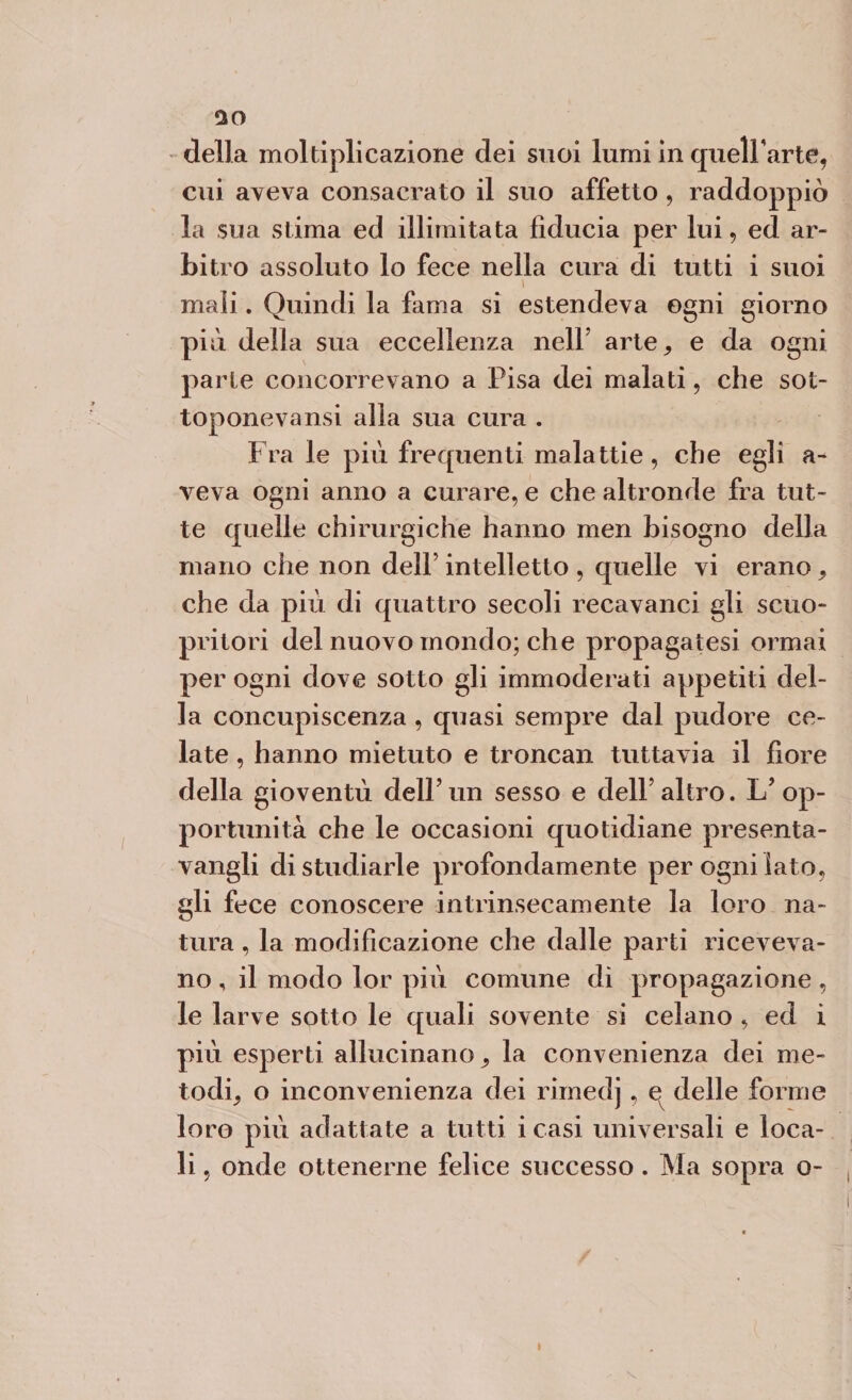 cui aveva consacrato il suo affetto, raddoppiò la sua stima ed illimitata fiducia per lui, ed ar¬ bitro assoluto lo fece nella cura di tutti i suoi mali. Quindi la fama si estendeva ogni giorno più della sua eccellenza nell’ arte^ e da ogni parte concorrevano a Pisa dei malati, che sot¬ toponeva nsi alla sua cura . Fra le più frequenti malattie, che egli a- veva ogni anno a curare, e che altronde fra tut¬ te quelle chirurgiche hanno men bisogno della mano che non dell’ intelletto , quelle vi erano, che da più di quattro secoli recavanci gli scuo- pritori del nuovo mondo; che propagatesi ormai per ogni dove sotto gli immoderati appetiti del¬ la concupiscenza , quasi sempre dal pudore ce¬ late , hanno mietuto e troncali tuttavia il fiore della gioventù dell’un sesso e delF altro. 1/op¬ portunità che le occasioni quotidiane presenta- vangli di studiarle profondamente per ogni iato, gli fece conoscere intrinsecamente la loro na¬ tura , la modificazione che dalle parti riceveva¬ no , il modo lor più comune dì propagazione, le larve sotto le quali sovente si celano , ed i più esperti allucinano ^ la convenienza dei me¬ todi^ o inconvenienza dei rimedj, ev delle forme loro più adattate a tutti i casi universali e loca¬ li , onde ottenerne felice successo. Ma sopra o-