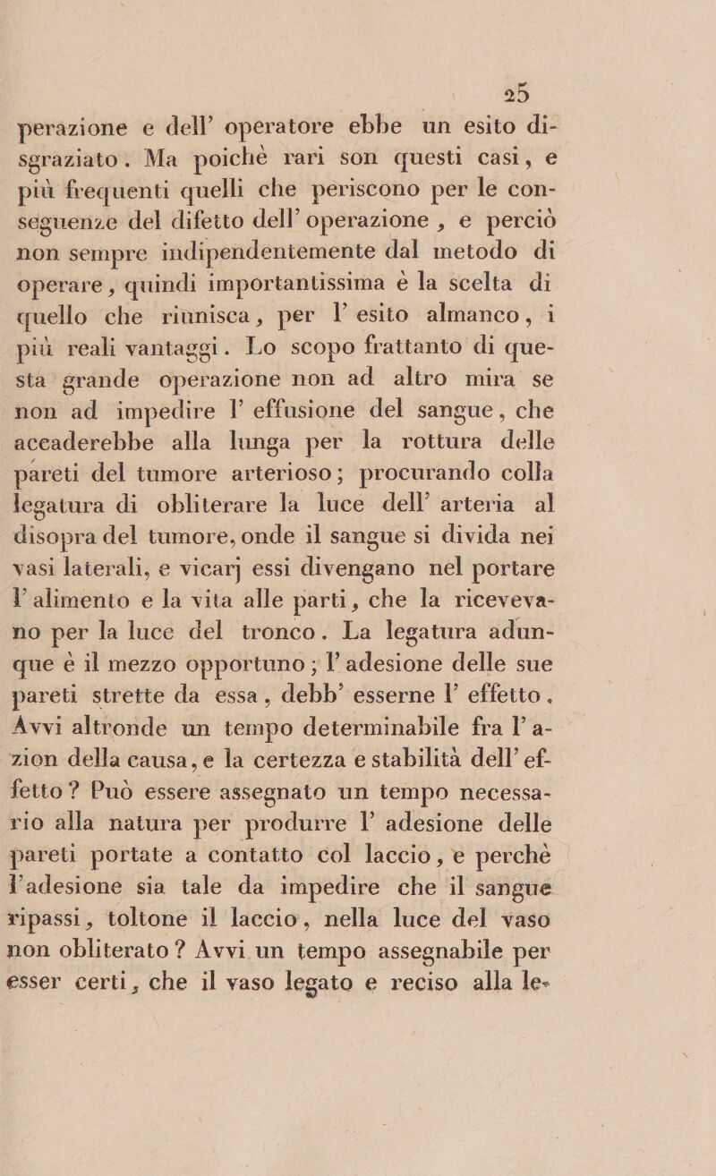 perazione e dell’ operatore ebbe un esito di¬ sgraziato . Ma poiché rari son questi casi, e più frequenti quelli che periscono per le con¬ seguenze del difetto del]’operazione , e perciò non sempre indipendentemente dal metodo di operare, quindi importantissima è la scelta di quello che riunisca, per Y esito almanco, i più reali vantaggi. Lo scopo frattanto di que¬ sta grande operazione non ad altro mira se non ad impedire V effusione del sangue, che aceaderebbe alla lunga per la rottura delle pareti del tumore arterioso; procurando colla legatura di obliterare la luce dell5 arteria al disopra del tumore, onde il sangue si divida nei vasi laterali, e vicarj essi divengano nel portare l’alimento e la vita alle parti, che la riceveva¬ no per la luce del tronco. La legatura adun¬ que è il mezzo opportuno ; 1’ adesione delle sue pareti strette da essa , debb’ esserne 1’ effetto , Avvi altronde un tempo determinabile fra 1’ a- zion della causa, e la certezza e stabilità dell’ef¬ fetto ? Può essere assegnato un tempo necessa¬ rio alia natura per produrre V adesione delle pareti portate a contatto col laccio, e perchè Ladesione sia tale da impedire che il sangue ripassi, toltone il laccio, nella luce del vaso non obliterato ? Avvi un tempo assegnabile per esser certi, che il vaso legato e reciso alla le*