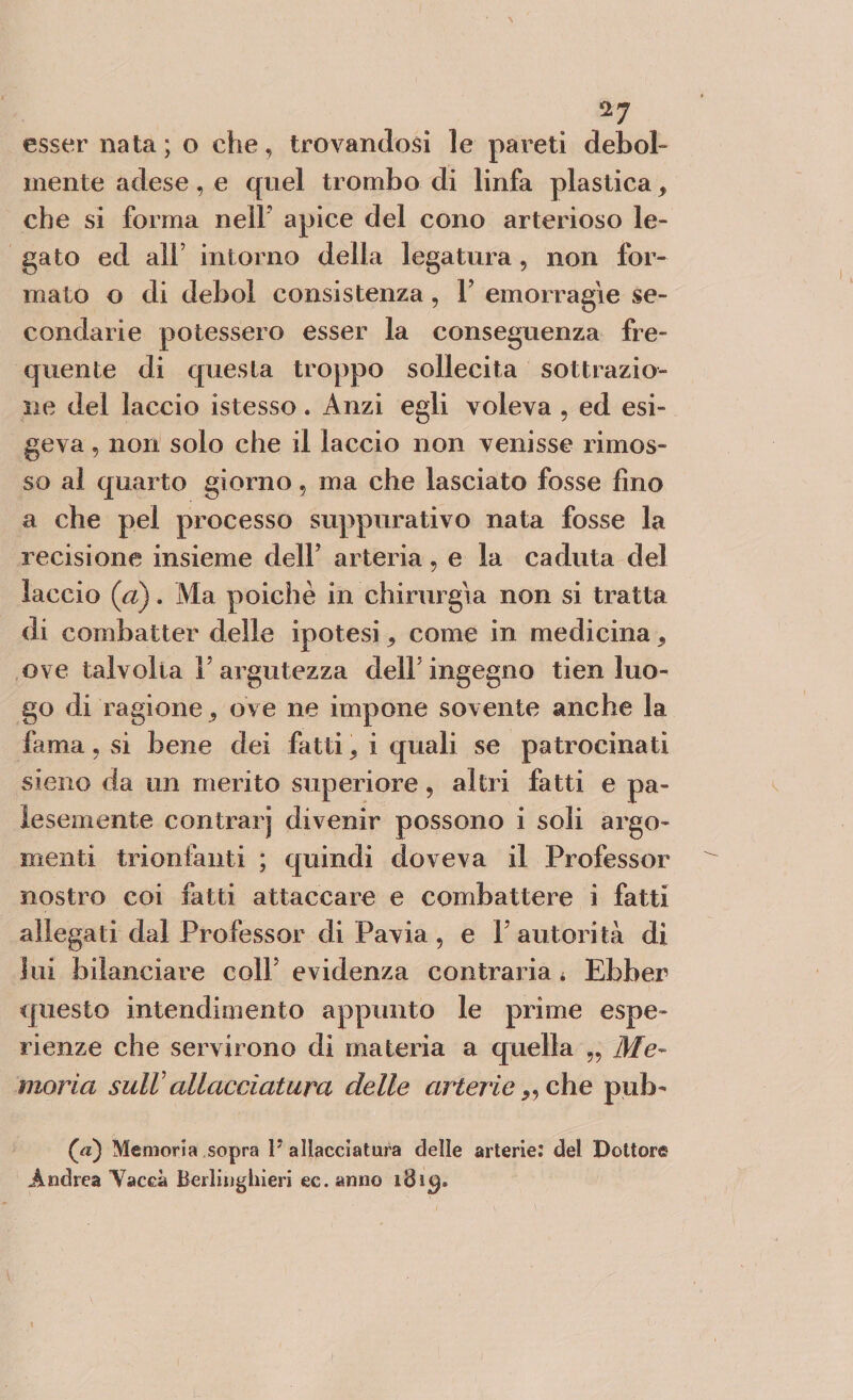 esser nata; o che, trovandosi le pareti debol¬ mente adese, e quel trombo di linfa plastica, che si forma nelF apice del cono arterioso le¬ gato ed ali’ intorno della legatura, non for¬ mato o di deboi consistenza, F emorragie se¬ condarie potessero esser la conseguenza fre¬ quente di questa troppo sollecita sottrazio¬ ne del laccio istesso. Anzi egli voleva , ed esi¬ geva , non solo che il laccio non venisse rimos¬ so al quarto giorno, ma che lasciato fosse fino a che pel processo suppurativo nata fosse la recisione insieme dell’ arteria, e la caduta del laccio (a). Ma poiché in chirurgia non si tratta di combatter delle ipotesi, come in medicina, ove talvolta F argutezza delF ingegno tien luo¬ go di ra gione^ ove ne impone sovente anche la fama, si bene dei fatti 5 i quali se patrocinati sieno da un merito superiore, altri fatti e pa¬ lesemente contrarj divenir possono i soli argo¬ menti trionfanti ; quindi doveva il Professor nostro coi fatti attaccare e combattere i fatti allegati dal Professor di Pavia , e 1 autorità di lui bilanciare colf evidenza contraria * Ebber questo intendimento appunto le prime espe¬ rienze che servirono di materia a quella „ Me¬ moria sulVallacciatura delle arterie „ che pub- ([a) Memoria sopra F allacciatura delle arterie: del Dottore Andrea Yaceà Berlinghieri ec. anno