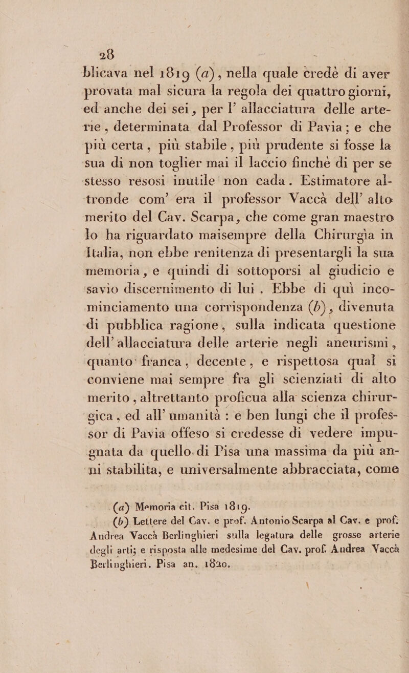 blicava nel 1819 (a), nella quale credè di aver provata mal sicura la regola dei quattro giorni, ed anche dei sei, per Y allacciatura delle arte¬ rie , determinata dal Professor di Pavia ; e che più certa , più stabile , più prudente si fosse la sua di non toglier mai il laccio finché di per se stesso resosi inutile non cada. Estimatore al¬ tronde com’ era il professor Vacca dell’ alto merito del Cav. Scarpa, che come gran maestro lo ha riguardato maisempre della Chirurgia in Italia, non ebbe renitenza di presentargli la sua memoria, e quindi di sottoporsi al giudicio e savio discernimento di lui . Ebbe di qui inco- minciamento una corrispondenza (£), divenuta di pubblica ragione, sulla indicata questione dell’ allacciatura delle arterie negli aneurismi, quanto franca, decente, e rispettosa qual si conviene mai sempre fra gli scienziati di aito merito , altrettanto proficua alia scienza chirur¬ gica , ed all’ umanità : e ben lungi che il profes¬ sor di Pavia offeso si credesse di vedere impu¬ gnata da quello di Pisa una massima da più an¬ ni stabilita, e universalmente abbracciata, come (’a) Memoria eit. Pisa 13 « C). {[)') Lettere del Cav. e prof. Antonio Scarpa al Cav. e proC Andrea Vacca Berlinghieri sulla legatura delle grosse arterie degli arti; e risposta alle medesime del Cav. prof. Andrea Vacca Beili nghieri. Pisa an. 1820.